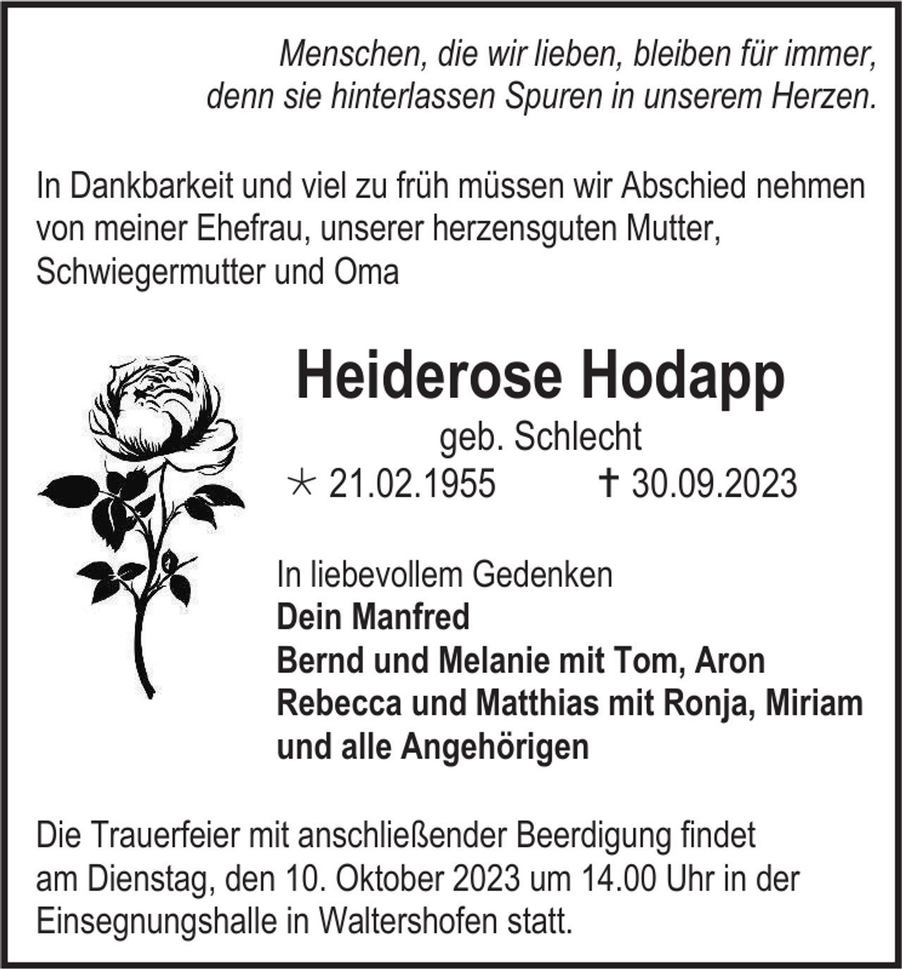 <p>Menschen, die wir lieben, bleiben für immer,<br />denn sie hinterlassen Spuren in unserem Herzen.<br />In Dankbarkeit und viel zu früh müssen wir Abschied nehmen<br />von meiner Ehefrau, unserer herzensguten Mutter,<br />Schwiegermutter und Oma</p><p>Heiderose Hodapp<br />geb. Schlecht<br /> 21.02.1955<br /> 30.09.2023<br />In liebevollem Gedenken<br />Dein Manfred<br />Bernd und Melanie mit Tom, Aron<br />Rebecca und Matthias mit Ronja, Miriam<br />und alle Angehörigen<br />Die Trauerfeier mit anschließender Beerdigung findet<br />am Dienstag, den 10. Oktober 2023 um 14.00 Uhr in der<br />Einsegnungshalle in Waltershofen statt.</p>