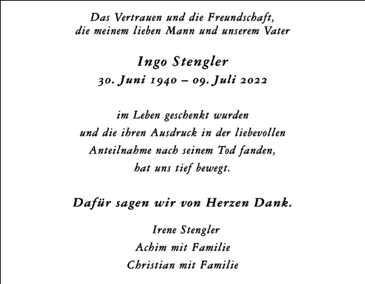 <p>Das Vertrauen und die Freundschaft,<br />die meinem lieben Mann und unserem Vater</p><p>Ingo Stengler<br />30. Juni 1940 – 09. Juli 2022<br />im Leben geschenkt wurden<br />und die ihren Ausdruck in der liebevollen<br />Anteilnahme nach seinem Tod fanden,<br />hat uns tief bewegt.</p><p>Dafür sagen wir von Herzen Dank.<br />Irene Stengler<br />Achim mit Familie<br />Christian mit Familie</p>