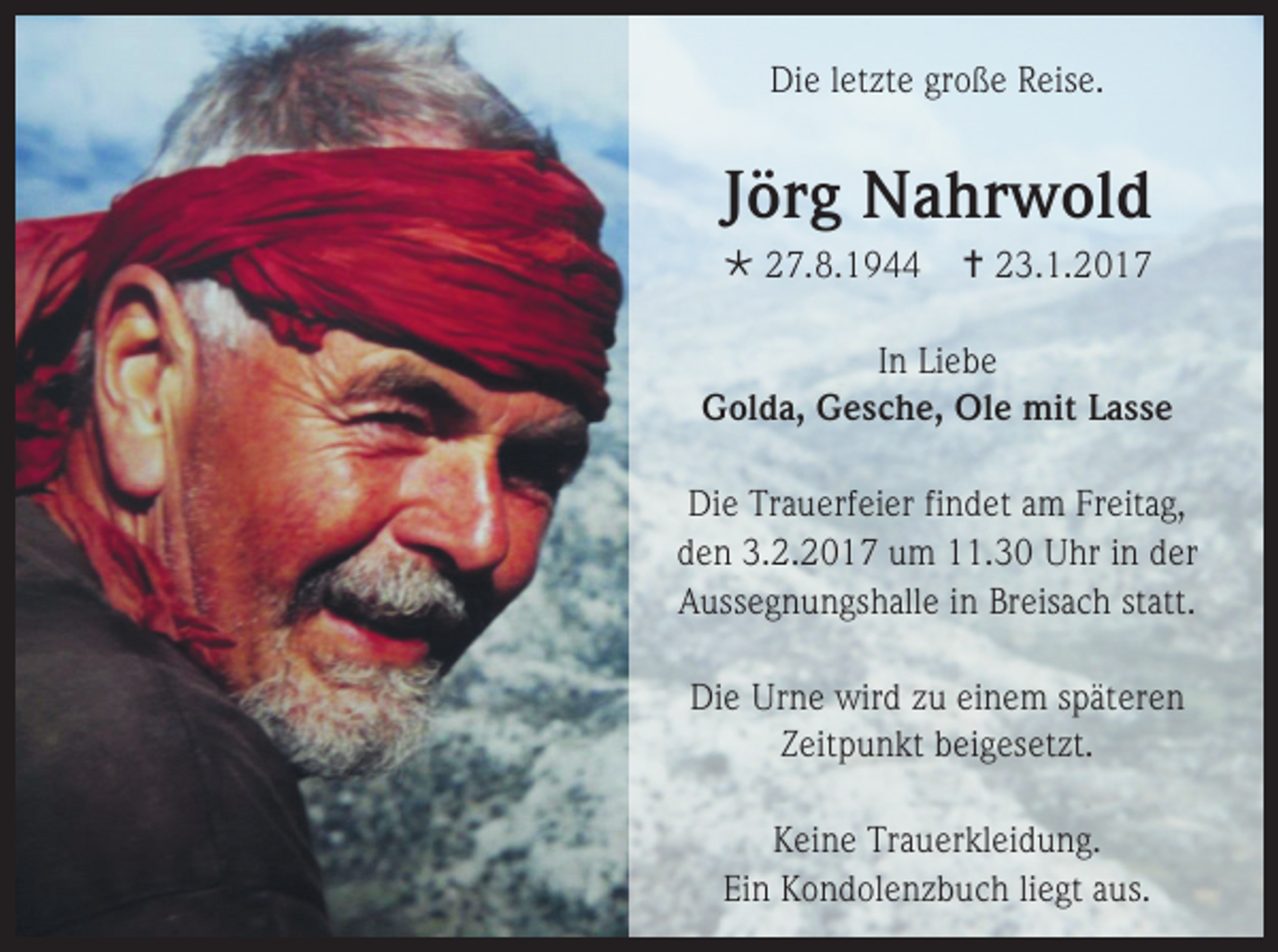 <p>Die letzte große Reise.</p><p>Jörg Nahrwold<br /> 27.8.1944</p><p> 23.1.2017</p><p>In Liebe<br />Golda, Gesche, Ole mit Lasse<br />Die Trauerfeier findet am Freitag,<br />den 3.2.2017 um 11.30 Uhr in der<br />Aussegnungshalle in Breisach statt.<br />Die Urne wird zu einem späteren<br />Zeitpunkt beigesetzt.<br />Keine Trauerkleidung.<br />Ein Kondolenzbuch liegt aus.</p>