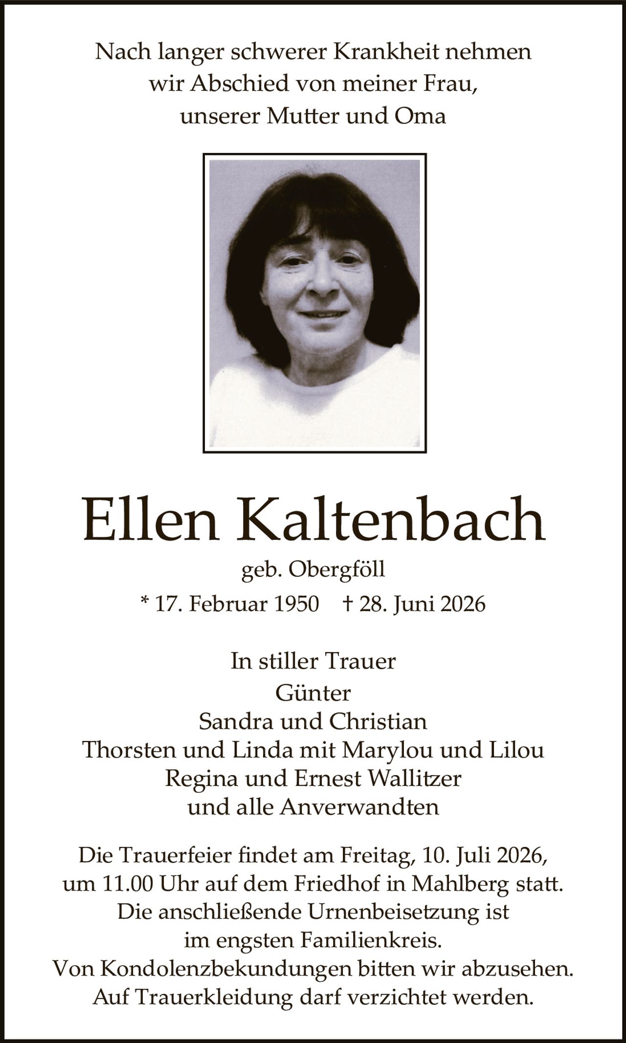 <p>Nach langer schwerer Krankheit nehmen wir Abschied von meiner Frau, unserer Mutter und Oma</p>

<p><strong>Ellen Kaltenbach</strong><br>geb. Obergföll<br>* 17. Februar 1950 † 28. Juni 2026</p>

<p>In stiller Trauer<br>Günter<br>Sandra und Christian<br>Thorsten und Linda mit Marylou und Lilou<br>Regina und Ernest Wallitzer<br>und alle Anwerwandten</p>

<p>Die Trauerfeier findet am Freitag, 10. Juli 2026, um 11.00 Uhr auf dem Friedhof in Mahlberg statt. Die anschließende Urnenbeisetzung ist im engsten Familienkreis. Von Kondolenzbekudungen bitten wir abzusehen. Auf Truerkleidung darf verzichtet werden.</p>