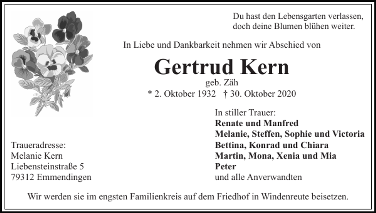<p>Du hast den Lebensgarten verlassen,<br />doch deine Blumen blühen weiter.</p><p>In Liebe und Dankbarkeit nehmen wir Abschied von</p><p>Gertrud<br />Kern<br />geb. Zäh<br />* 2. Oktober 1932 † 30. Oktober 2020</p><p>Traueradresse:<br />Melanie Kern<br />Liebensteinstraße 5<br />79312 Emmendingen</p><p>In stiller Trauer:<br />Renate und Manfred<br />Melanie, Steffen, Sophie und Victoria<br />Bettina, Konrad und Chiara<br />Martin, Mona, Xenia und Mia<br />Peter<br />und alle Anverwandten</p><p>Wir werden sie im engsten Familienkreis auf dem Friedhof in Windenreute beisetzen.</p>