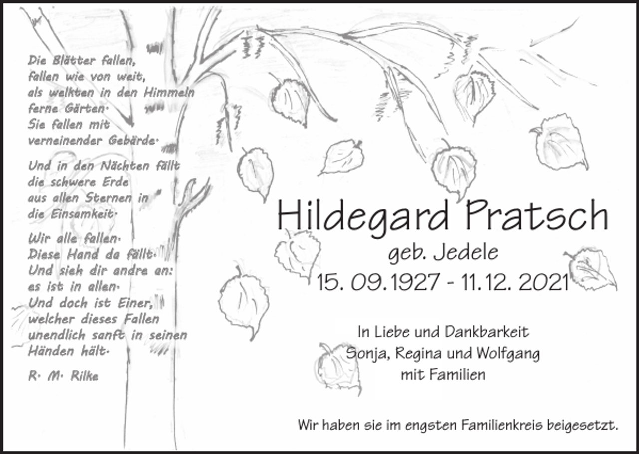<p>Die Blätter fallen,<br />fallen wie von weit,<br />als welkten in den Himmeln<br />ferne Gärten.<br />Sie fallen mit<br />verneinender Gebärde.<br />Und in den Nächten fällt<br />die schwere Erde<br />aus allen Sternen in<br />die Einsamkeit.</p><p>Wir alle fallen·<br />Diese Hand da fällt·<br />Und sieh dir andre an:<br />es ist in allen·<br />Und doch ist Einer,<br />welcher dieses Fallen<br />unendlich sanft in seinen<br />Händen hält·<br />R. M. Rilke</p><p>Hildegard Pratsch<br />geb. Jedele<br />15. 09. 1927 - 11. 12. 2021<br />In Liebe und Dankbarkeit<br />Sonja, Regina und Wolfgang<br />mit Familien<br />Wir haben sie im engsten Familienkreis beigesetzt.</p>