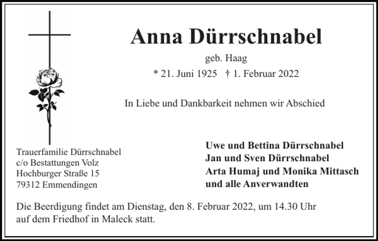 <p>Anna Dürrschnabel<br />geb. Haag<br />* 21. Juni 1925 † 1. Februar 2022<br />In Liebe und Dankbarkeit nehmen wir Abschied</p><p>Trauerfamilie Dürrschnabel<br />c/o Bestattungen Volz<br />Hochburger Straße 15<br />79312 Emmendingen</p><p>Uwe und Bettina Dürrschnabel<br />Jan und Sven Dürrschnabel<br />Arta Humaj und Monika Mittasch<br />und alle Anverwandten</p><p>Die Beerdigung findet am Dienstag, den 8. Februar 2022, um 14.30 Uhr<br />auf dem Friedhof in Maleck statt.</p>