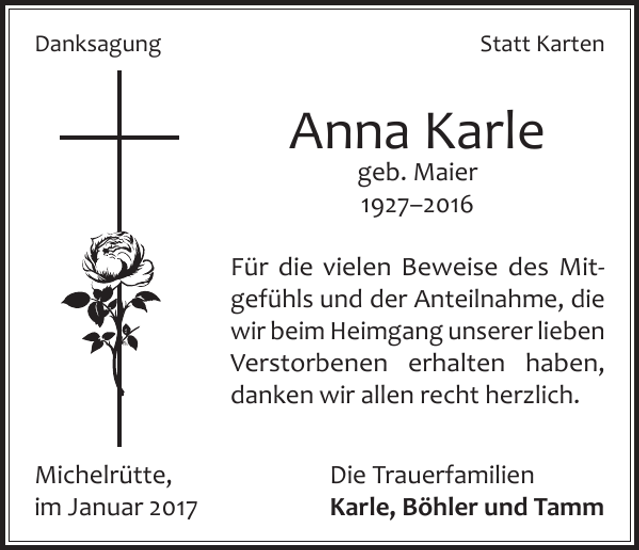 <p>Danksagung</p><p>Statt Karten</p><p>Anna Karle<br />geb. Maier<br />1927–2016</p><p>Für die vielen Beweise des Mitgefühls und der Anteilnahme, die<br />wir beim Heimgang unserer lieben<br />Verstorbenen erhalten haben,<br />danken wir allen recht herzlich.<br />Michelrütte,<br />im Januar 2017</p><p>Die Trauerfamilien<br />Karle, Böhler und Tamm</p>