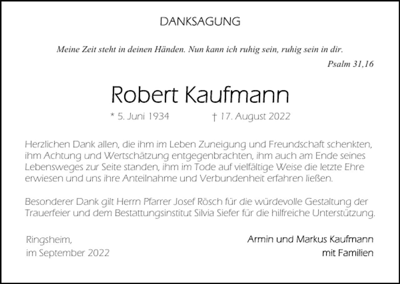 <p>Meine Zeit steht in deinen Händen. Nun kann ich ruhig sein, ruhig sein in dir.<br />Psalm 31,16</p><p>* 5. Juni 1934</p><p>† 17. August 2022</p><p>Herzlichen Dank allen, die ihm im Leben Zuneigung und Freundschaft schenkten,<br />ihm Achtung und Wertschätzung entgegenbrachten, ihm auch am Ende seines<br />Lebensweges zur Seite standen, ihm im Tode auf vielfältige Weise die letzte Ehre<br />erwiesen und uns ihre Anteilnahme und Verbundenheit erfahren ließen.<br />Besonderer Dank gilt Herrn Pfarrer Josef Rösch für die würdevolle Gestaltung der<br />Trauerfeier und dem Bestattungsinstitut Silvia Siefer für die hilfreiche Unterstützung.<br />Ringsheim,<br />im September 2022</p>