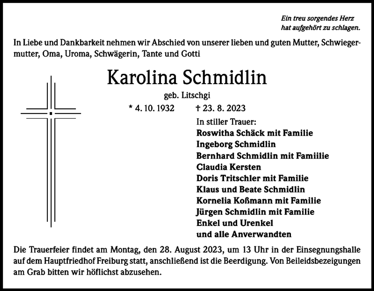 <p>Ein treu sorgendes Herz<br />hat aufgehört zu schlagen.</p><p>In Liebe und Dankbarkeit nehmen wir Abschied von unserer lieben und guten Mutter, Schwiegermutter, Oma, Uroma, Schwägerin, Tante und Gotti</p><p>Karolina Schmidlin<br />geb. Litschgi<br />* 4. 10. 1932<br />† 23. 8. 2023<br />In stiller Trauer:<br />Roswitha Schäck mit Familie<br />Ingeborg Schmidlin<br />Bernhard Schmidlin mit Famiilie<br />Claudia Kersten<br />Doris Tritschler mit Familie<br />Klaus und Beate Schmidlin<br />Kornelia Koßmann mit Familie<br />Jürgen Schmidlin mit Familie<br />Enkel und Urenkel<br />und alle Anverwandten<br />Die Trauerfeier findet am Montag, den 28. August 2023, um 13 Uhr in der Einsegnungshalle<br />auf dem Hauptfriedhof Freiburg statt, anschließend ist die Beerdigung. Von Beileidsbezeigungen<br />am Grab bitten wir höflichst abzusehen.</p>