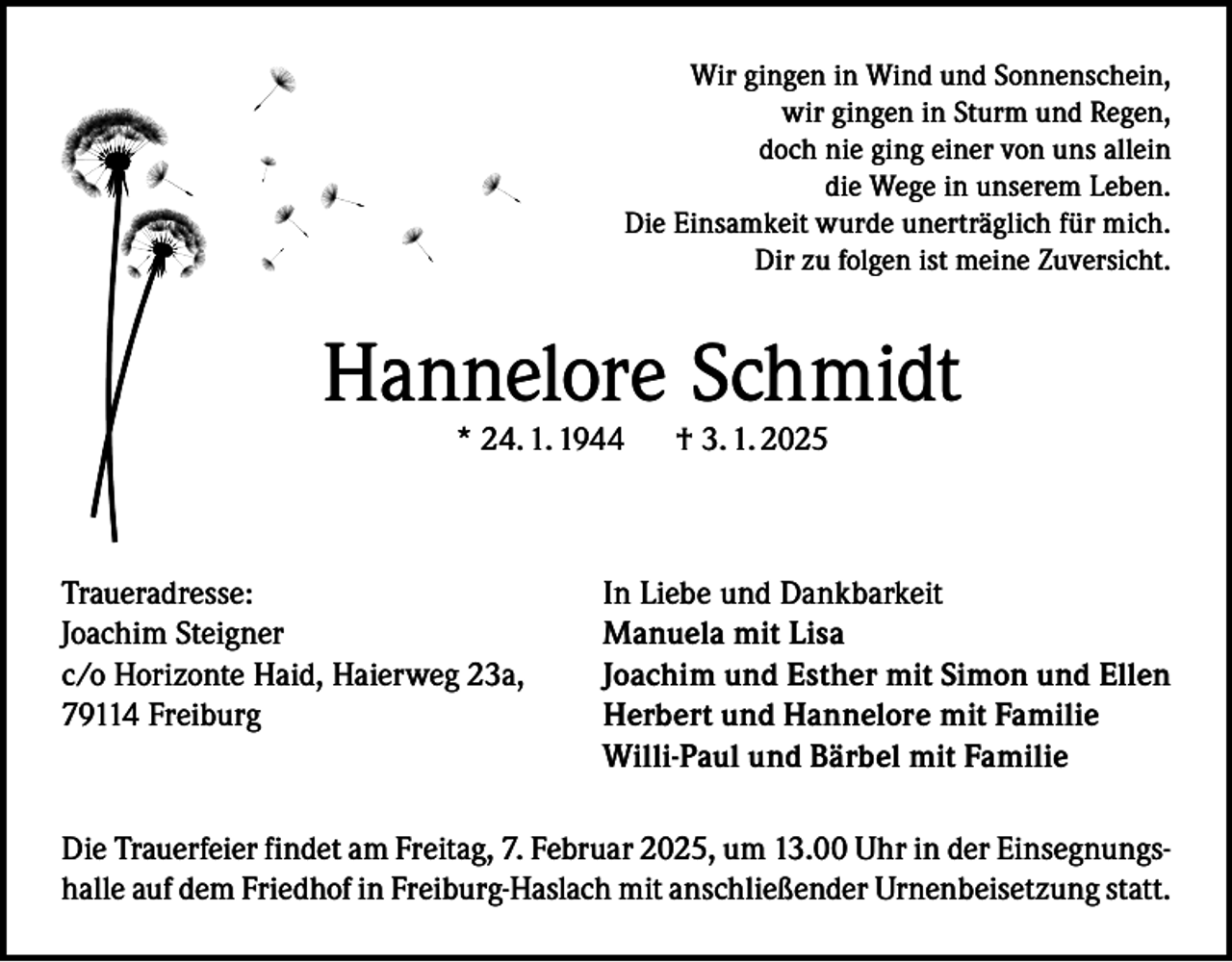 <p>Wir gingen in Wind und Sonnenschein,<br />wir gingen in Sturm und Regen,<br />doch nie ging einer von uns allein<br />die Wege in unserem Leben.<br />Die Einsamkeit wurde unerträglich für mich.<br />Dir zu folgen ist meine Zuversicht.</p><p>Hannelore Schmidt<br />* 24. 1. 1944</p><p>Traueradresse:<br />Joachim Steigner<br />c/o Horizonte Haid, Haierweg 23a,<br />79114 Freiburg</p><p>† 3. 1. 2025</p><p>In Liebe und Dankbarkeit<br />Manuela mit Lisa<br />Joachim und Esther mit Simon und Ellen<br />Herbert und Hannelore mit Familie<br />Willi-Paul und Bärbel mit Familie</p><p>Die Trauerfeier findet am Freitag, 7. Februar 2025, um 13.00 Uhr in der Einsegnungshalle auf dem Friedhof in Freiburg-Haslach mit anschließender Urnenbeisetzung statt.</p>