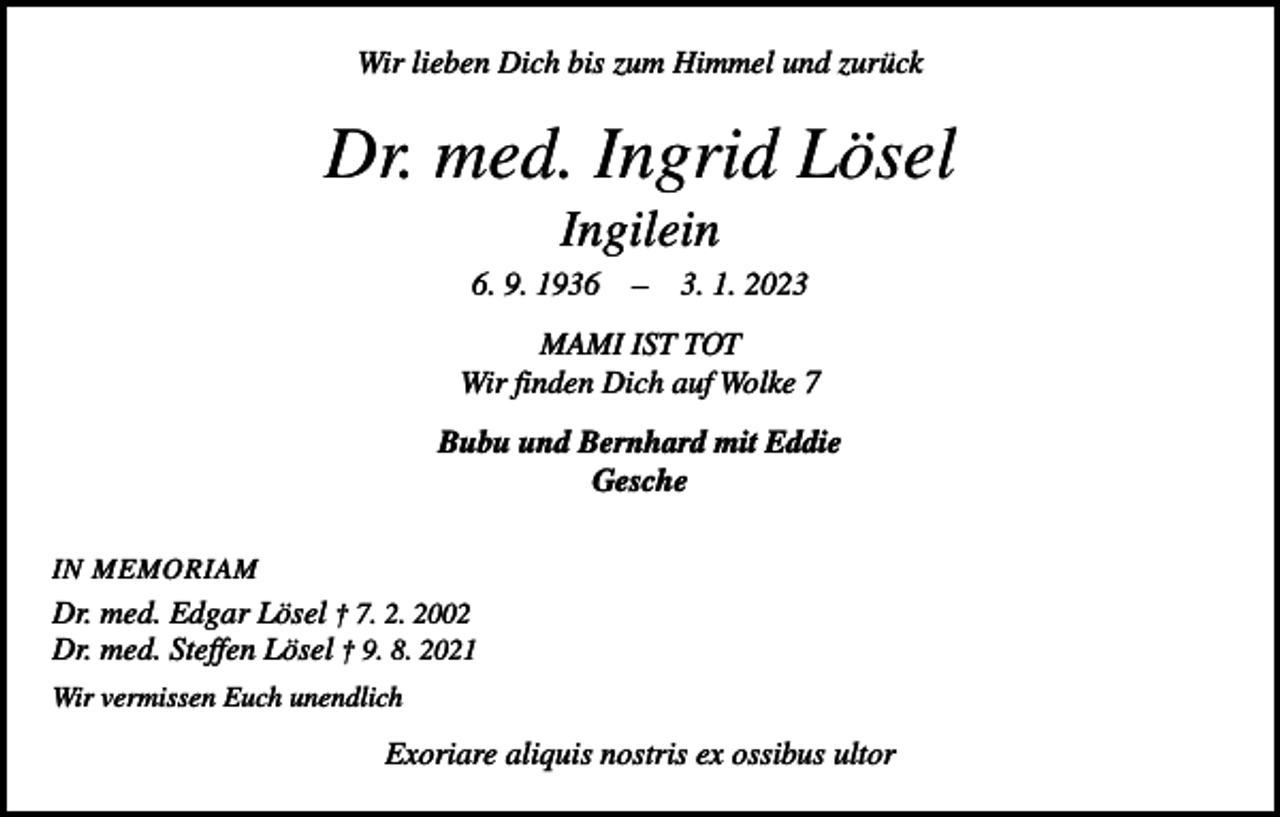 <p>Wir lieben Dich bis zum Himmel und zurück</p><p>Dr. med. Ingrid Lösel<br />Ingilein<br />6. 9. 1936 – 3. 1. 2023<br />MAMI IST TOT<br />Wir finden Dich auf Wolke 7<br />Bubu und Bernhard mit Eddie<br />Gesche<br />IN MEMORIAM</p><p>Dr. med. Edgar Lösel † 7. 2. 2002<br />Dr. med. Steffen Lösel † 9. 8. 2021<br />Wir vermissen Euch unendlich</p><p>Exoriare aliquis nostris ex ossibus ultor</p>