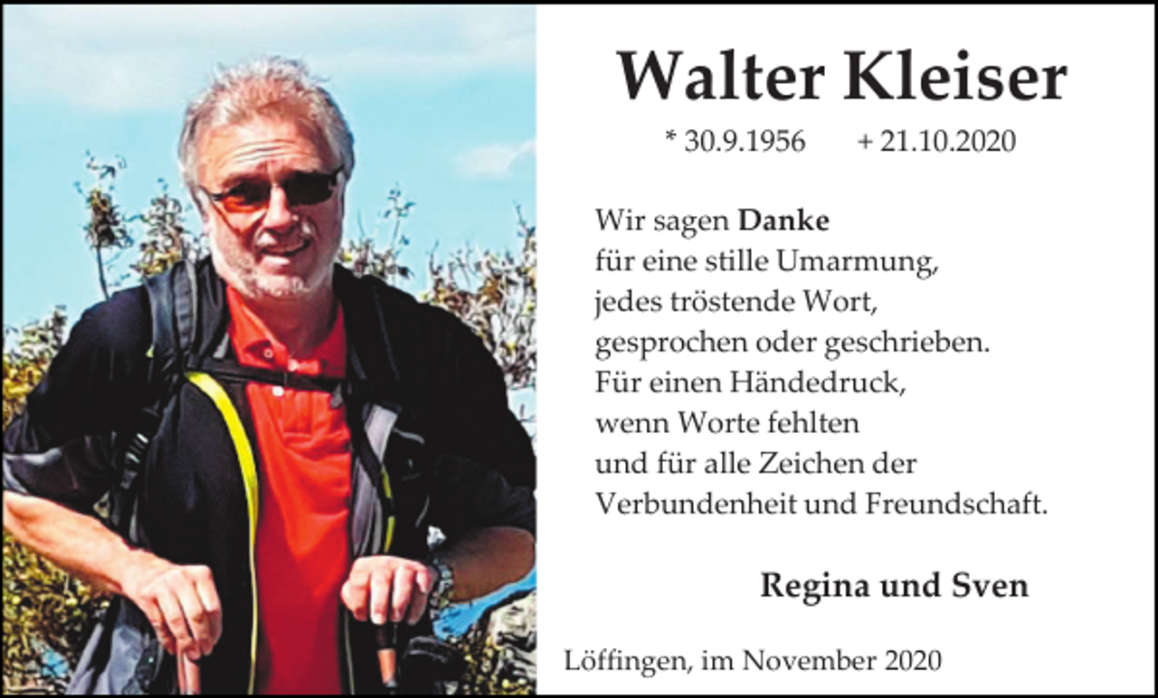 <p>Walter Kleiser<br />* 30.9.1956</p><p>+ 21.10.2020</p><p>Wir sagen Danke<br />für eine stille Umarmung,<br />jedes tröstende Wort,<br />gesprochen oder geschrieben.<br />Für einen Händedruck,<br />wenn Worte fehlten<br />und für alle Zeichen der<br />Verbundenheit und Freundschaft.</p><p>Regina und Sven<br />Löffingen, im November 2020</p>