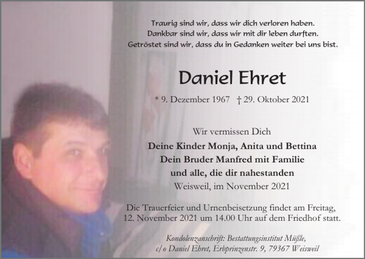 <p>Traurig sind wir, dass wir dich verloren haben.<br />Dankbar sind wir, dass wir mit dir leben durften.<br />Getröstet sind wir, dass du in Gedanken weiter bei uns bist.</p><p>Daniel Ehret<br />* 9. Dezember 1967 † 29. Oktober 2021</p><p>Wir vermissen Dich<br />Deine Kinder Monja, Anita und Bettina<br />Dein Bruder Manfred mit Familie<br />und alle, die dir nahestanden<br />Weisweil, im November 2021<br />Die Trauerfeier und Urnenbeisetzung findet am Freitag,<br />12. November 2021 um 14.00 Uhr auf dem Friedhof statt.<br />Kondolenzanschrift: Bestattungsinstitut Müßle,<br />c/o Daniel Ehret, Erbprinzenstr. 9, 79367 Weisweil</p>