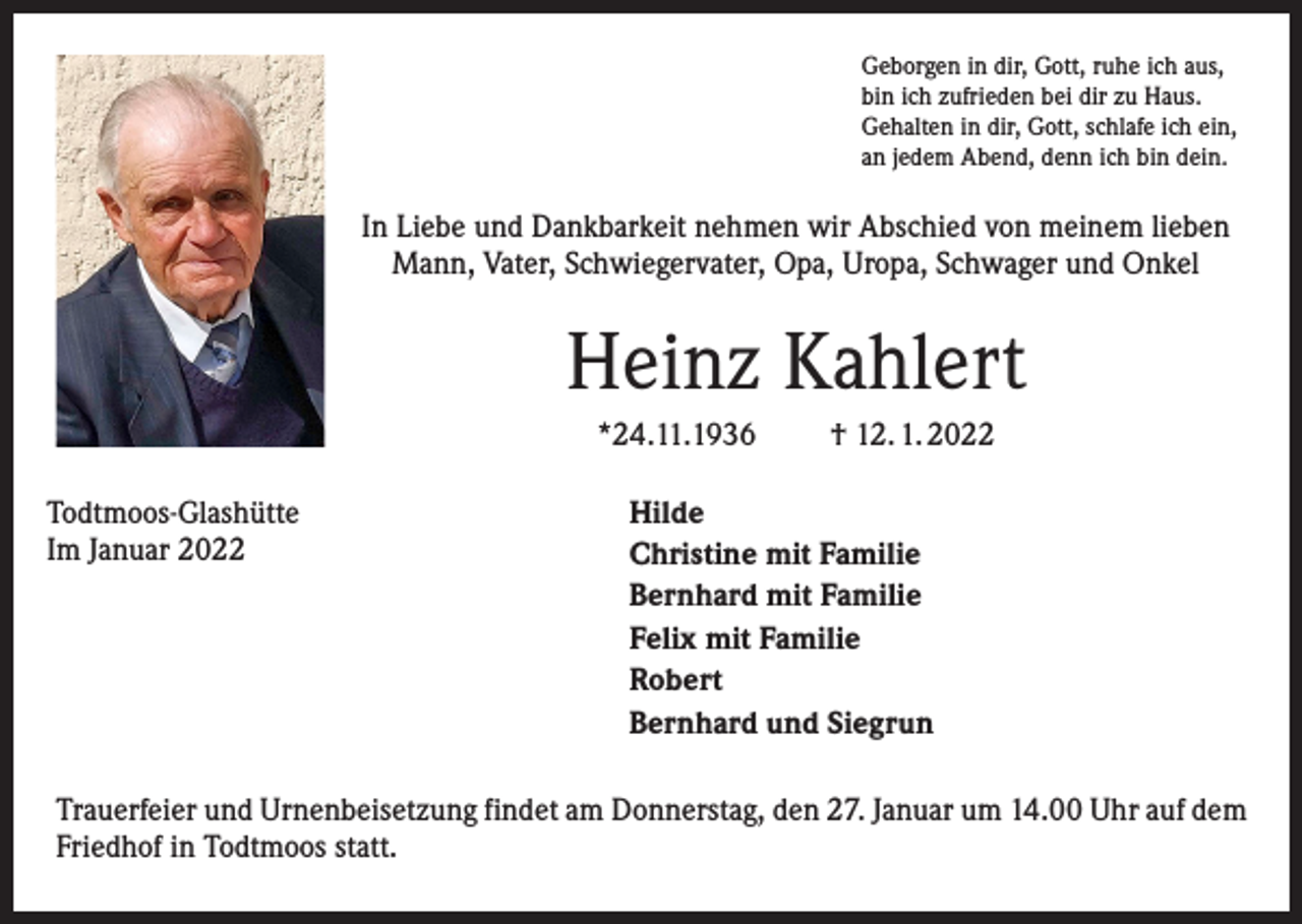 <p>Geborgen in dir, Gott, ruhe ich aus,<br />bin ich zufrieden bei dir zu Haus.<br />Gehalten in dir, Gott, schlafe ich ein,<br />an jedem Abend, denn ich bin dein.</p><p>In Liebe und Dankbarkeit nehmen wir Abschied von meinem lieben<br />Mann, Vater, Schwiegervater, Opa, Uropa, Schwager und Onkel</p><p>Heinz Kahlert<br />*24.11.1936<br />Todtmoos-Glashütte<br />Im Januar 2022</p><p>† 12. 1. 2022</p><p>Hilde<br />Christine mit Familie<br />Bernhard mit Familie<br />Felix mit Familie<br />Robert<br />Bernhard und Siegrun</p><p>Trauerfeier und Urnenbeisetzung findet am Donnerstag, den 27. Januar um 14.00 Uhr auf dem<br />Friedhof in Todtmoos statt.</p>