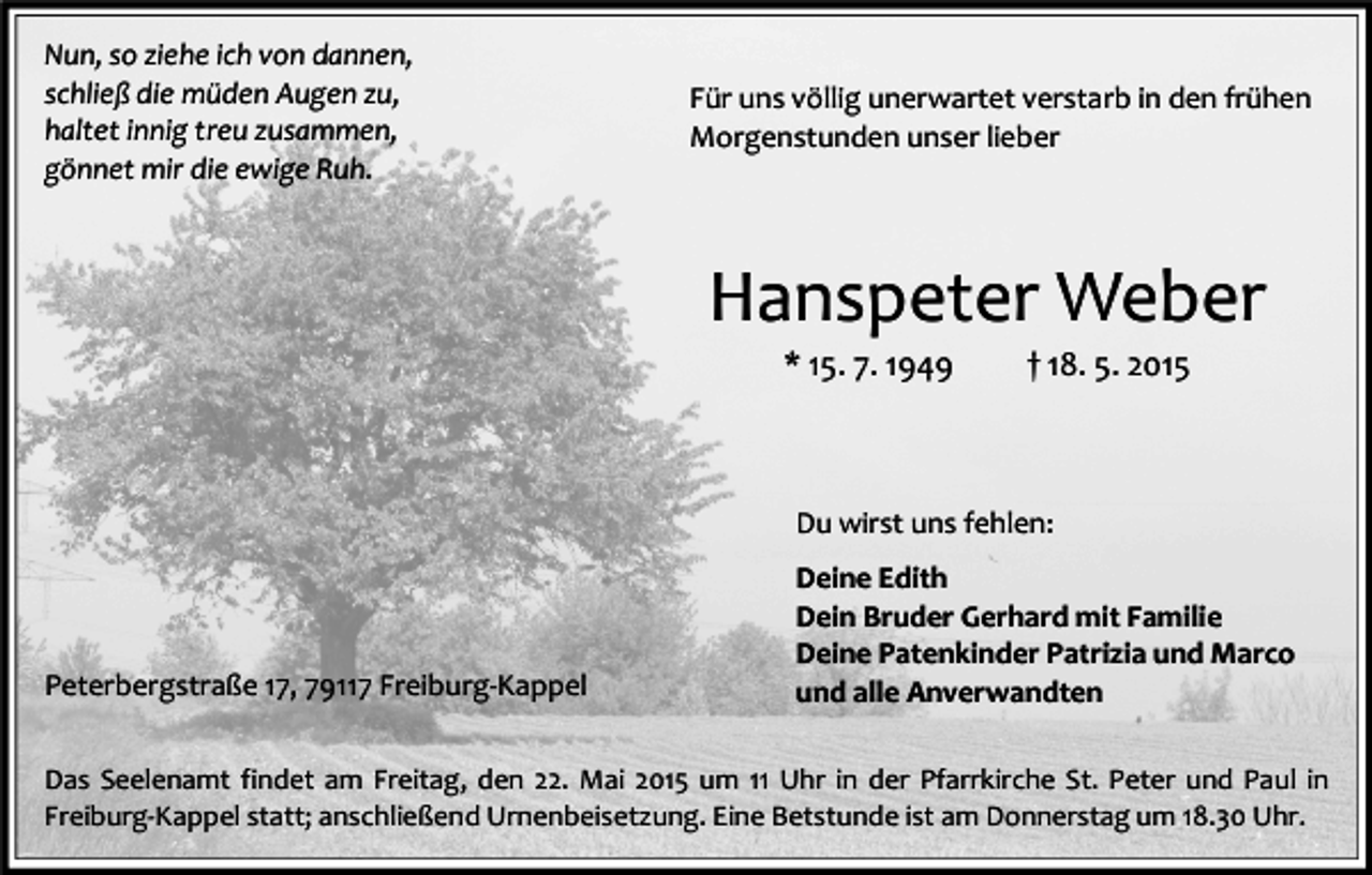 <p>Nun, so ziehe ich von dannen,<br />schließ die müden Augen zu,<br />haltet innig treu zusammen,<br />gönnet mir die ewige Ruh.</p><p>Für uns völlig unerwartet verstarb in den frühen<br />Morgenstunden unser lieber</p><p>Hanspeter Weber<br />* 15. 7. 1949</p><p>† 18. 5. 2015</p><p>Du wirst uns fehlen:</p><p>Peterbergstraße 17, 79117 Freiburg-Kappel</p><p>Deine Edith<br />Dein Bruder Gerhard mit Familie<br />Deine Patenkinder Patrizia und Marco<br />und alle Anverwandten</p><p>Das Seelenamt findet am Freitag, den 22. Mai 2015 um 11 Uhr in der Pfarrkirche St. Peter und Paul in<br />Freiburg-Kappel statt; anschließend Urnenbeisetzung. Eine Betstunde ist am Donnerstag um 18.30 Uhr.</p>