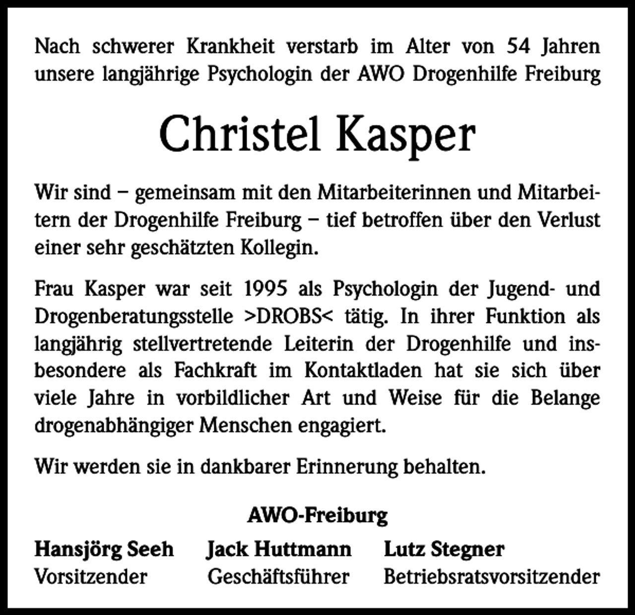 <p>Nach schwerer Krankheit verstarb im Alter von 54 Jahren<br />­unsere langjährige Psychologin der AWO Drogenhilfe Freiburg</p><p>Christel Kasper<br />Wir sind – gemeinsam mit den Mitarbeiterinnen und Mitarbeitern der Drogenhilfe Freiburg – tief betroffen über den Verlust<br />einer sehr geschätzten Kollegin.<br />Frau Kasper war seit 1995 als Psychologin der Jugend- und<br />­Drogenberatungsstelle >DROBS< tätig. In ihrer Funktion als<br />langjährig stellvertretende Leiterin der Drogenhilfe und ins­<br />besondere als Fachkraft im Kontaktladen hat sie sich über<br />viele Jahre in vorbildlicher Art und Weise für die Belange<br />drogen­abhängiger Menschen engagiert.<br />Wir werden sie in dankbarer Erinnerung behalten.<br />Hansjörg Seeh<br />Vorsitzender</p><p>AWO-Freiburg<br />Jack Huttmann Lutz Stegner<br />Geschäftsführer Betriebsratsvorsitzender</p>