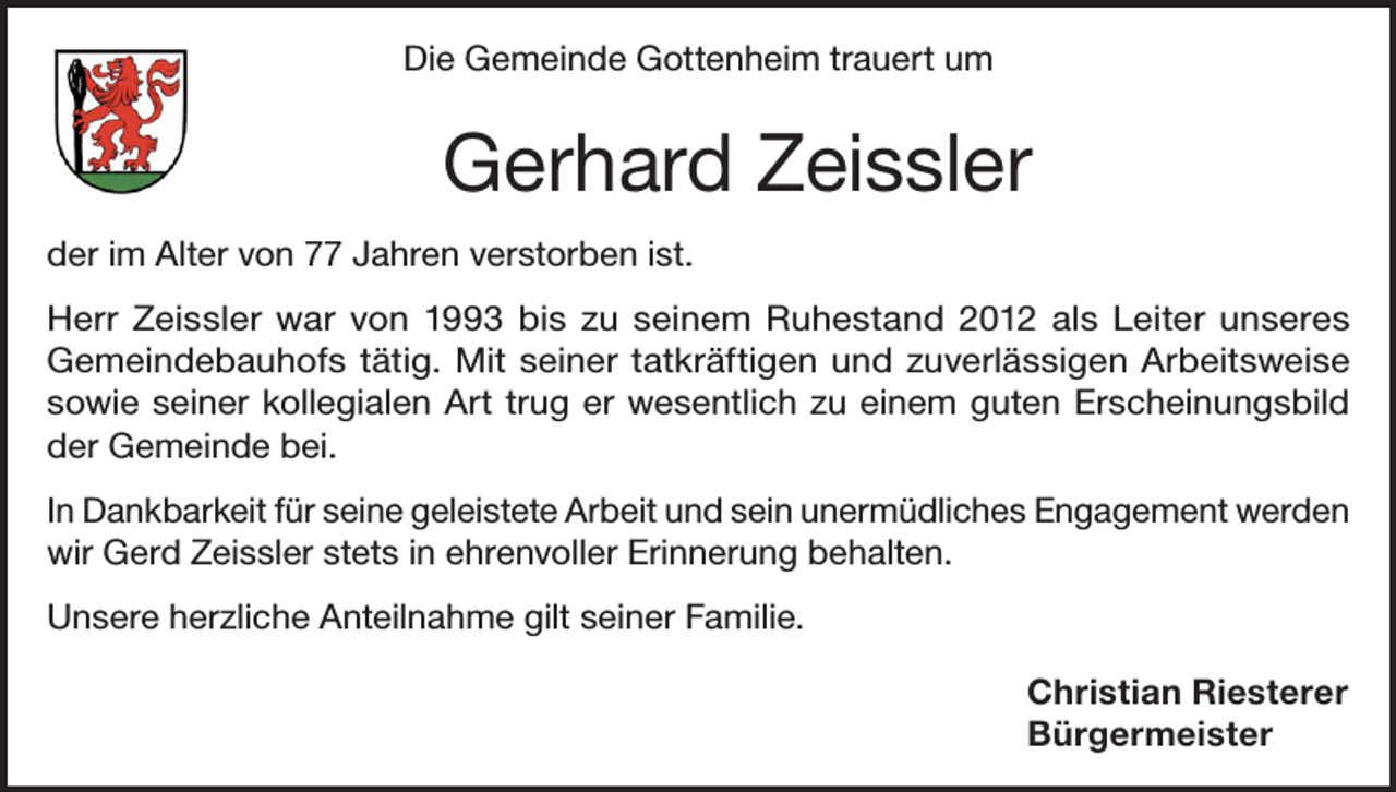 <p>Die Gemeinde Gottenheim trauert um</p><p>Gerhard Zeissler<br />der im Alter von 77 Jahren verstorben ist.<br />Herr Zeissler war von 1993 bis zu seinem Ruhestand 2012 als Leiter unseres<br />Gemeindebauhofs tätig. Mit seiner tatkräftigen und zuverlässigen Arbeitsweise<br />sowie seiner kollegialen Art trug er wesentlich zu einem guten Erscheinungsbild<br />der Gemeinde bei.<br />In Dankbarkeit für seine geleistete Arbeit und sein unermüdliches Engagement werden<br />wir Gerd Zeissler stets in ehrenvoller Erinnerung behalten.<br />Unsere herzliche Anteilnahme gilt seiner Familie.<br />Christian Riesterer<br />Bürgermeister</p>