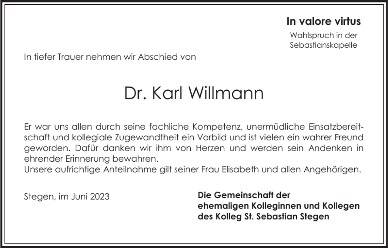 <p>In valore virtus<br />Wahlspruch in der<br />Sebastianskapelle</p><p>In tiefer Trauer nehmen wir Abschied von</p><p>Dr. Karl Willmann<br />Er war uns allen durch seine fachliche Kompetenz, unermüdliche Einsatzbereitschaft und kollegiale Zugewandtheit ein Vorbild und ist vielen ein wahrer Freund<br />geworden. Dafür danken wir ihm von Herzen und werden sein Andenken in<br />ehrender Erinnerung bewahren.<br />Unsere aufrichtige Anteilnahme gilt seiner Frau Elisabeth und allen Angehörigen.<br />Stegen, im Juni 2023</p><p>Die Gemeinschaft der<br />ehemaligen Kolleginnen und Kollegen<br />des Kolleg St. Sebastian Stegen</p>