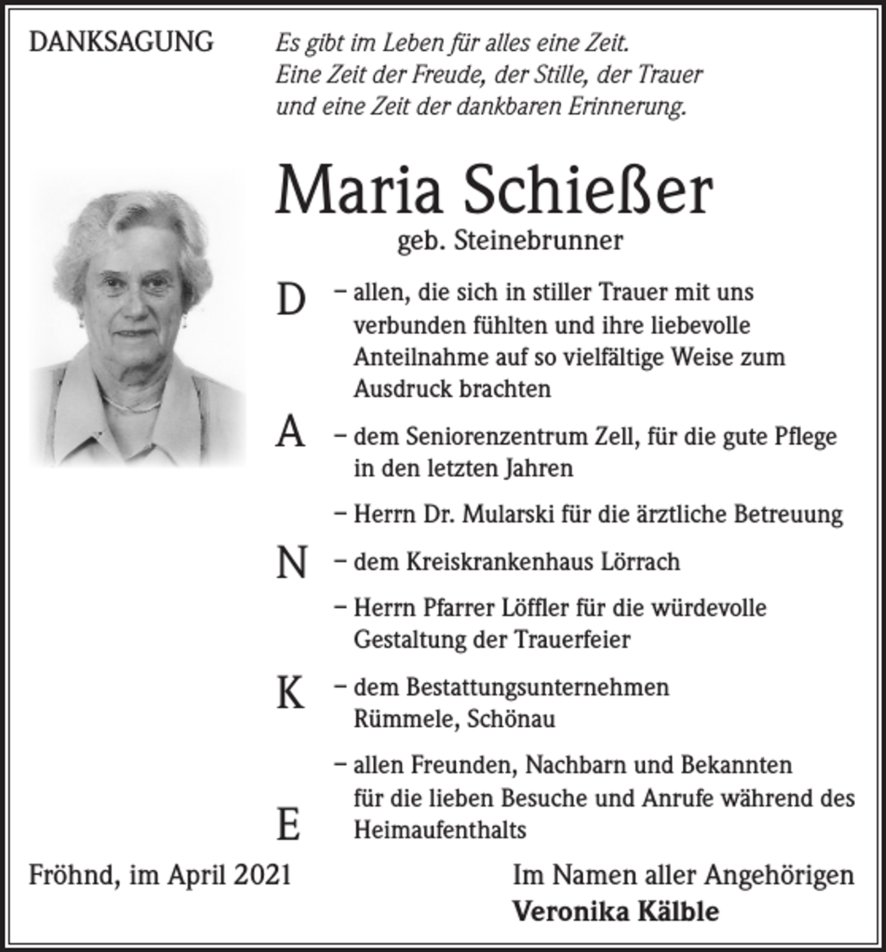 <p>DANKSAGUNG</p><p>s gibt im Leben für alles eine Zeit.<br />E<br />Eine Zeit der Freude, der Stille, der Trauer<br />und eine Zeit der dankbaren Erinnerung.</p><p>Maria<br />Schießer<br />geb. Steinebrunner<br />llen, die sich in stiller Trauer mit uns<br />D – averbunden<br />fühlten und ihre liebevolle</p><p>A</p><p>Anteilnahme auf so vielfältige Weise zum<br />Ausdruck brachten<br />– dem Seniorenzentrum Zell, für die gute Pflege<br />in den letzten Jahren<br />– Herrn Dr. Mularski für die ärztliche Betreuung</p><p>N – dem Kreiskrankenhaus Lörrach<br />– Herrn Pfarrer Löffler für die würdevolle<br />Gestaltung der Trauerfeier</p><p>K</p><p>– dem Bestattungsunternehmen<br />Rümmele, Schönau</p><p>E</p><p>– allen Freunden, Nachbarn und Bekannten<br />für die lieben Besuche und Anrufe während des<br />Heimaufenthalts</p><p>Fröhnd, im April 2021</p><p>I m Namen aller Angehörigen<br />Veronika Kälble</p>