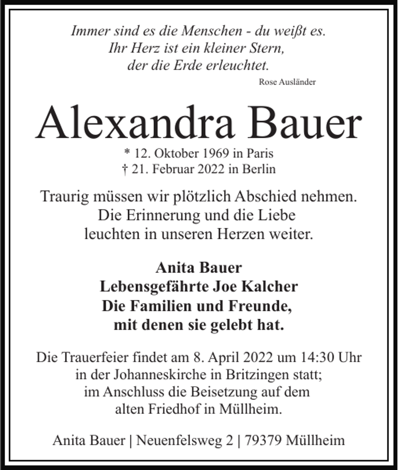 <p>Immer sind es die Menschen - du weißt es.<br />Ihr Herz ist ein kleiner Stern,<br />der die Erde erleuchtet.<br />Rose Ausländer</p><p>Alexandra Bauer<br />* 12. Oktober 1969 in Paris<br />† 21. Februar 2022 in Berlin</p><p>Traurig müssen wir plötzlich Abschied nehmen.<br />Die Erinnerung und die Liebe<br />leuchten in unseren Herzen weiter.<br />Anita Bauer<br />Lebensgefährte Joe Kalcher<br />Die Familien und Freunde,<br />mit denen sie gelebt hat.<br />Die Trauerfeier findet am 8. April 2022 um 14:30 Uhr<br />in der Johanneskirche in Britzingen statt;<br />im Anschluss die Beisetzung auf dem<br />alten Friedhof in Müllheim.<br />Anita Bauer | Neuenfelsweg 2 | 79379 Müllheim</p>