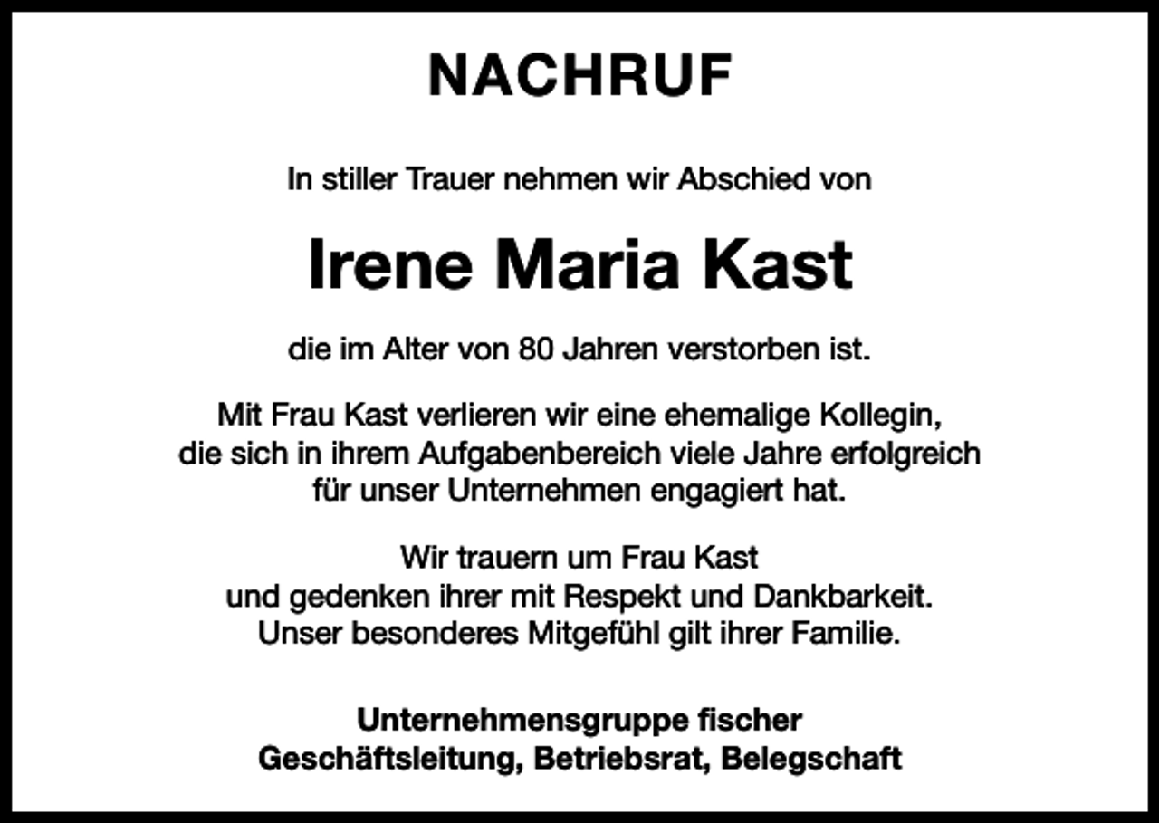 <p>NACHRUF<br />In stiller Trauer nehmen wir Abschied von</p><p>Irene Maria Kast<br />die im Alter von 80 Jahren verstorben ist.<br />Mit Frau Kast verlieren wir eine ehemalige Kollegin,<br />die sich in ihrem Aufgabenbereich viele Jahre erfolgreich<br />für unser Unternehmen engagiert hat.<br />Wir trauern um Frau Kast<br />und gedenken ihrer mit Respekt und Dankbarkeit.<br />Unser besonderes Mitgefühl gilt ihrer Familie.<br />Unternehmensgruppe fischer<br />Geschäftsleitung, Betriebsrat, Belegschaft</p>