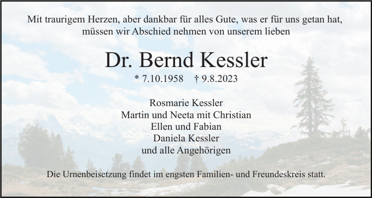 <p>Mit traurigem Herzen, aber dankbar für alles Gute, was er für uns getan hat,<br />müssen wir Abschied nehmen von unserem lieben</p><p>Dr. Bernd Kessler<br />* 7.10.1958</p><p>† 9.8.2023</p><p>Rosmarie Kessler<br />Martin und Neeta mit Christian<br />Ellen und Fabian<br />Daniela Kessler<br />und alle Angehörigen<br />Die Urnenbeisetzung findet im engsten Familien- und Freundeskreis statt.</p>