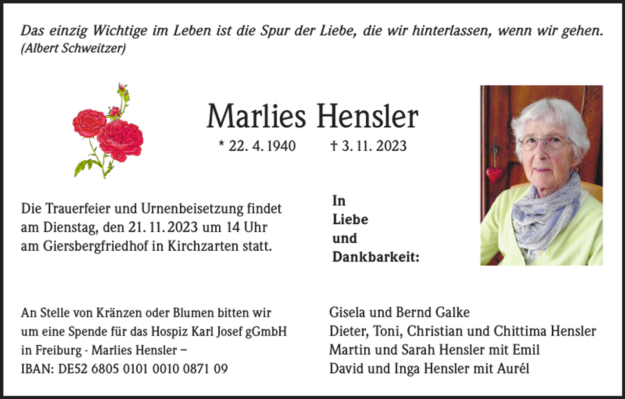 <p>Das einzig Wichtige im Leben ist die Spur der Liebe, die wir hinterlassen, wenn wir gehen.<br />(Albert Schweitzer)</p><p>Marlies Hensler<br />* 22. 4. 1940</p><p>† 3. 11. 2023</p><p>Die Trauerfeier und Urnenbeisetzung findet<br />am Dienstag, den 21. 11. 2023 um 14 Uhr</p><p>am Giersbergfriedhof in Kirchzarten statt.</p><p>In<br />Liebe<br />und<br />Dankbarkeit:</p><p>An Stelle von Kränzen oder Blumen bitten wir<br />um eine Spende für das Hospiz Karl Josef gGmbH<br />in Freiburg - Marlies Hensler –<br />IBAN: DE52 6805 0101 001871 09</p><p>Gisela und Bernd Galke<br />Dieter, Toni, Christian und Chittima Hensler<br />Martin und Sarah Hensler mit Emil<br />David und Inga Hensler mit Aurél</p>