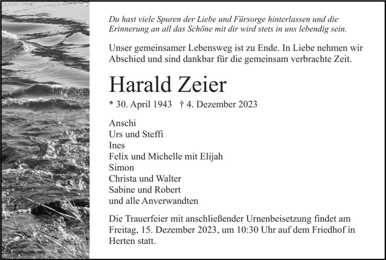 <p>Du hast viele Spuren der Liebe und Fürsorge hinterlassen und die<br />Erinnerung an all das Schöne mit dir wird stets in uns lebendig sein.</p><p>Unser gemeinsamer Lebensweg ist zu Ende. In Liebe nehmen wir<br />Abschied und sind dankbar für die gemeinsam verbrachte Zeit.</p><p>Harald Zeier<br />* 30. April 1943 † 4. Dezember 2023<br />Anschi<br />Urs und Steffi<br />Ines<br />Felix und Michelle mit Elijah<br />Simon<br />Christa und Walter<br />Sabine und Robert<br />und alle Anverwandten<br />Die Trauerfeier mit anschließender Urnenbeisetzung findet am<br />Freitag, 15. Dezember 2023, um 10:30 Uhr auf dem Friedhof in<br />Herten statt.</p>