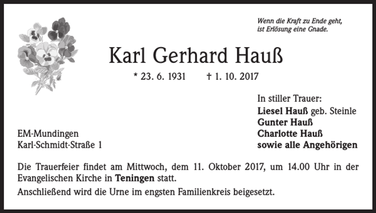 <p>Wenn die Kraft zu Ende geht,<br />ist Erlösung eine Gnade.</p><p>Karl Gerhard Hauß<br />* 23. 6. 1931 † 1. 10. 2017</p><p>EM-Mundingen<br />Karl-Schmidt-Straße 1</p><p>In stiller Trauer:<br />Liesel Hauß geb. Steinle<br />Gunter Hauß<br />Charlotte Hauß<br />sowie alle Angehörigen</p><p>Die Trauerfeier findet am Mittwoch, dem 11. Oktober 2017, um 14.00 Uhr in der<br />Evangelischen Kirche in Teningen statt.<br />Anschließend wird die Urne im engsten Familienkreis beigesetzt.</p>
