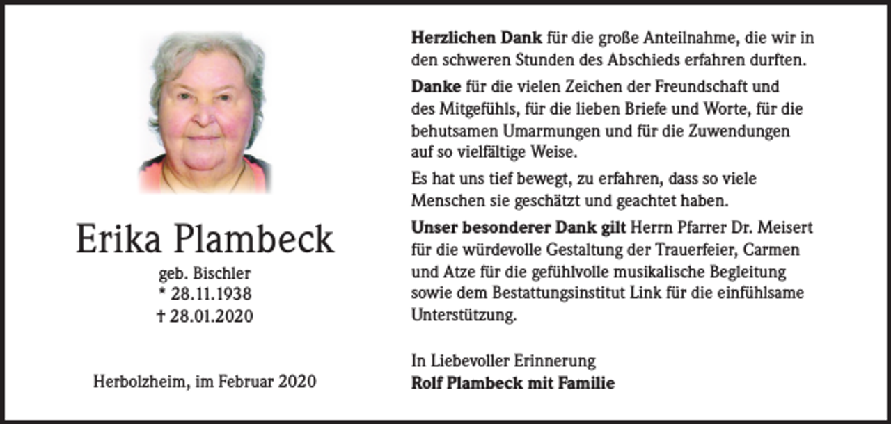 <p>Erika Plambeck<br />geb. Bischler<br />* 28.11.1938<br />† 28.01.2020</p><p>Herbolzheim, im Februar 2020</p><p>Herzlichen Dank für die große Anteilnahme, die wir in<br />den schweren Stunden des Abschieds erfahren durften.<br />Danke für die vielen Zeichen der Freundschaft und<br />des Mitgefühls, für die lieben Briefe und Worte, für die<br />behutsamen Umarmungen und für die Zuwendungen<br />auf so vielfältige Weise.<br />Es hat uns tief bewegt, zu erfahren, dass so viele<br />Menschen sie geschätzt und geachtet haben.<br />Unser besonderer Dank gilt Herrn Pfarrer Dr. Meisert<br />für die würdevolle Gestaltung der Trauerfeier, Carmen<br />und Atze für die gefühlvolle musikalische Begleitung<br />sowie dem Bestattungsinstitut Link für die einfühlsame<br />Unterstützung.<br />In Liebevoller Erinnerung<br />Rolf Plambeck mit Familie</p>
