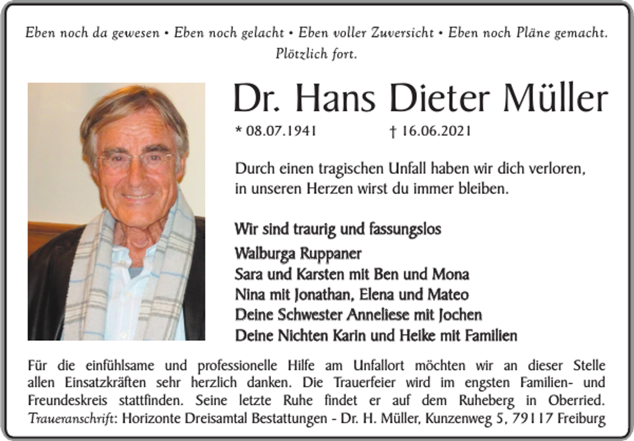 <p>Eben noch da gewesen • Eben noch gelacht • Eben voller Zuversicht • Eben noch Pläne gemacht.<br />Plötzlich fort.</p><p>Dr. Hans Dieter Müller<br />* 08.07.1941</p><p>† 16.06.2021</p><p>Durch einen tragischen Unfall haben wir dich verloren,<br />in unseren Herzen wirst du immer bleiben.<br />Wir sind traurig und fassungslos<br />Walburga Ruppaner<br />Sara und Karsten mit Ben und Mona<br />Nina mit Jonathan, Elena und Mateo<br />Deine Schwester Anneliese mit Jochen<br />Deine Nichten Karin und Heike mit Familien<br />Für die einfühlsame und professionelle Hilfe am Unfallort möchten wir an dieser Stelle<br />allen Einsatzkräften sehr herzlich danken. Die Trauerfeier wird im engsten Familien- und<br />Freundeskreis stattfinden. Seine letzte Ruhe findet er auf dem Ruheberg in Oberried.<br />Traueranschrift: Horizonte Dreisamtal Bestattungen - Dr. H. Müller, Kunzenweg 5, 79117 Freiburg</p>
