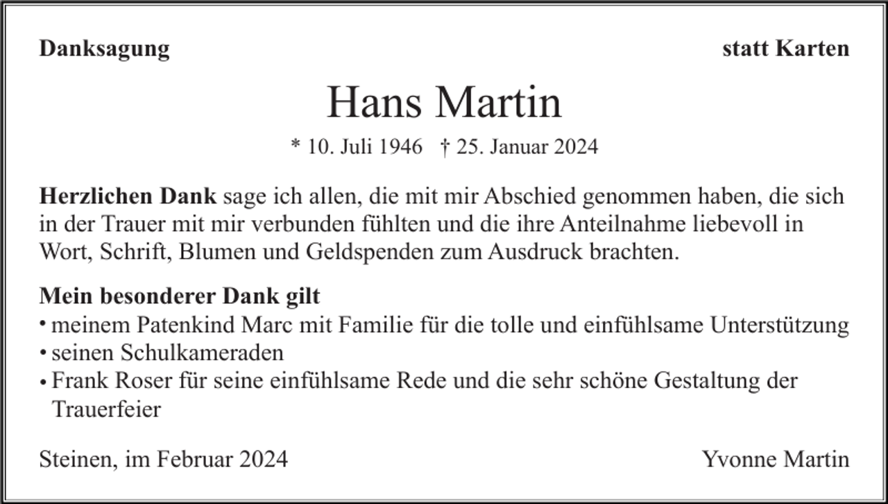 <p>Danksagung</p><p>statt Karten</p><p>Hans Martin<br />* 10. Juli 1946 † 25. Januar 2024</p><p>Herzlichen Dank sage ich allen, die mit mir Abschied genommen haben, die sich<br />in der Trauer mit mir verbunden fühlten und die ihre Anteilnahme liebevoll in<br />Wort, Schrift, Blumen und Geldspenden zum Ausdruck brachten.<br />Mein besonderer Dank gilt<br />• meinem Patenkind Marc mit Familie für die tolle und einfühlsame Unterstützung<br />• seinen Schulkameraden<br />• Frank Roser für seine einfühlsame Rede und die sehr schöne Gestaltung der<br />Trauerfeier<br />Steinen, im Februar 2024</p><p>Yvonne Martin</p>
