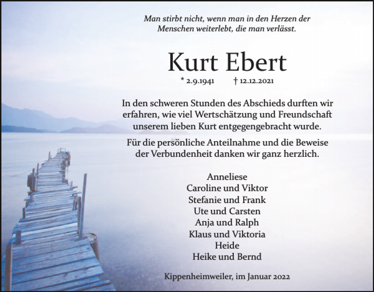 <p>Man stirbt nicht, wenn man in den Herzen der<br />Menschen weiterlebt, die man verlässt.</p><p>Kurt Ebert<br />* 2.9.1941</p><p>† 12.12.2021</p><p>In den schweren Stunden des Abschieds durften wir<br />erfahren, wie viel Wertschätzung und Freundschaft<br />unserem lieben Kurt entgegengebracht wurde.<br />Für die persönliche Anteilnahme und die Beweise<br />der Verbundenheit danken wir ganz herzlich.<br />Anneliese<br />Caroline und Viktor<br />Stefanie und Frank<br />Ute und Carsten<br />Anja und Ralph<br />Klaus und Viktoria<br />Heide<br />Heike und Bernd<br />Kippenheimweiler, im Januar 2022</p>