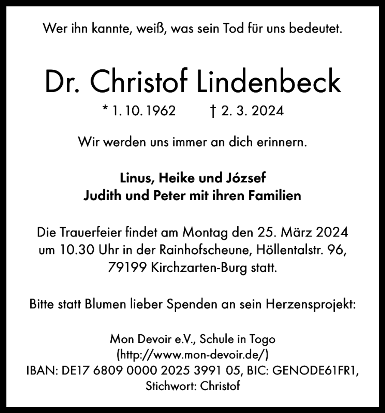 <p>Wer ihn kannte, weiß, was sein Tod für uns bedeutet.</p><p>Dr. Christof Lindenbeck<br />* 1. 10. 1962</p><p>† 2. 3. 2024</p><p>Wir werden uns immer an dich erinnern.<br />Linus, Heike und József<br />Judith und Peter mit ihren Familien<br />Die Trauerfeier findet am Montag den 25. März 2024<br />um 10.30 Uhr in der Rainhofscheune, Höllentalstr. 96,<br />79199 Kirchzarten-Burg statt.<br />Bitte statt Blumen lieber Spenden an sein Herzensprojekt:<br />Mon Devoir e.V., Schule in Togo<br />(http://www.mon-devoir.de/)<br />IBAN: DE17 6809 0000 2025 3991 05, BIC: GENODE61FR1,<br />Stichwort: Christof</p>