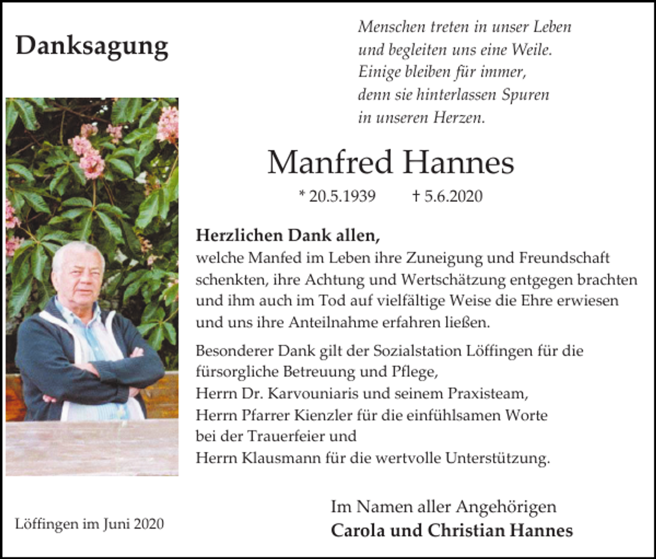 <p>Danksagung</p><p>Menschen treten in unser Leben<br />und begleiten uns eine Weile.<br />Einige bleiben für immer,<br />denn sie hinterlassen Spuren<br />in unseren Herzen.</p><p>Manfred Hannes<br />* 20.5.1939</p><p>† 5.6.2020</p><p>Herzlichen Dank allen,<br />welche Manfed im Leben ihre Zuneigung und Freundschaft<br />schenkten, ihre Achtung und Wertschätzung entgegen brachten<br />und ihm auch im Tod auf vielfältige Weise die Ehre erwiesen<br />und uns ihre Anteilnahme erfahren ließen.<br />Besonderer Dank gilt der Sozialstation Löffingen für die<br />fürsorgliche Betreuung und Pflege,<br />Herrn Dr. Karvouniaris und seinem Praxisteam,<br />Herrn Pfarrer Kienzler für die einfühlsamen Worte<br />bei der Trauerfeier und<br />Herrn Klausmann für die wertvolle Unterstützung.</p><p>Löffingen im Juni 2020</p><p>Im Namen aller Angehörigen<br />Carola und Christian Hannes</p>