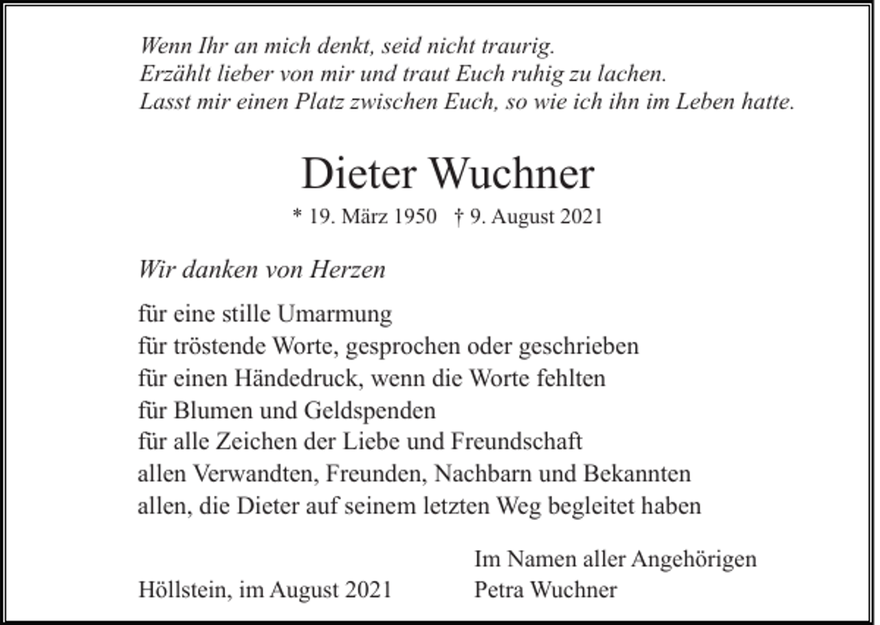 <p>Wenn Ihr an mich denkt, seid nicht traurig.<br />Erzählt lieber von mir und traut Euch ruhig zu lachen.<br />Lasst mir einen Platz zwischen Euch, so wie ich ihn im Leben hatte.</p><p>Dieter Wuchner<br />* 19. März 1950 † 9. August 2021</p><p>Wir danken von Herzen<br />für eine stille Umarmung<br />für tröstende Worte, gesprochen oder geschrieben<br />für einen Händedruck, wenn die Worte fehlten<br />für Blumen und Geldspenden<br />für alle Zeichen der Liebe und Freundschaft<br />allen Verwandten, Freunden, Nachbarn und Bekannten<br />allen, die Dieter auf seinem letzten Weg begleitet haben<br />Höllstein, im August 2021</p><p>Im Namen aller Angehörigen<br />Petra Wuchner</p>