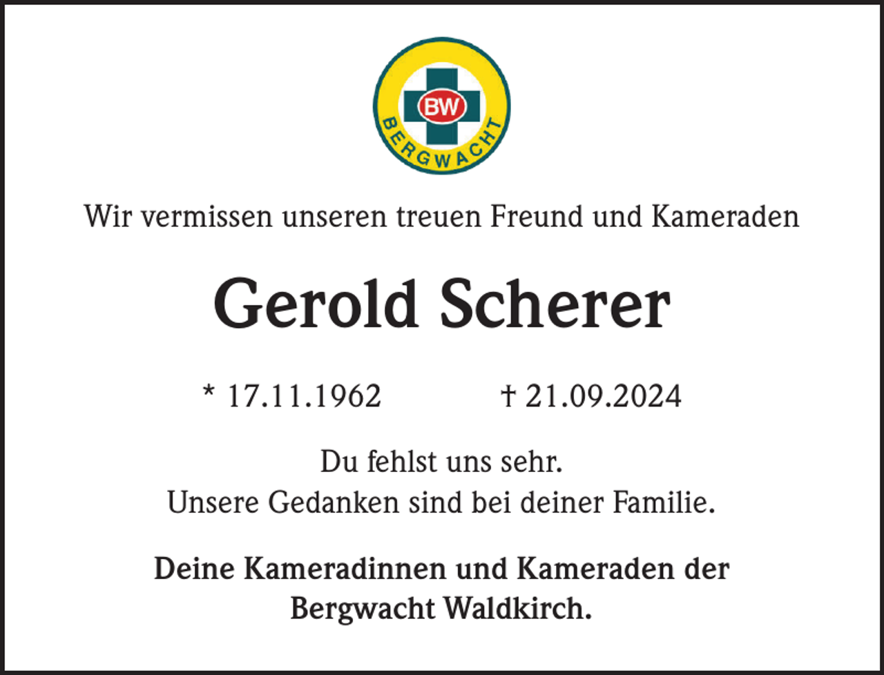 <p>Wir vermissen unseren treuen Freund und Kameraden</p><p>Gerold Scherer<br />* 17.11.1962</p><p>† 21.09.2024</p><p>Du fehlst uns sehr.<br />Unsere Gedanken sind bei deiner Familie.<br />Deine Kameradinnen und Kameraden der<br />Bergwacht Waldkirch.</p>