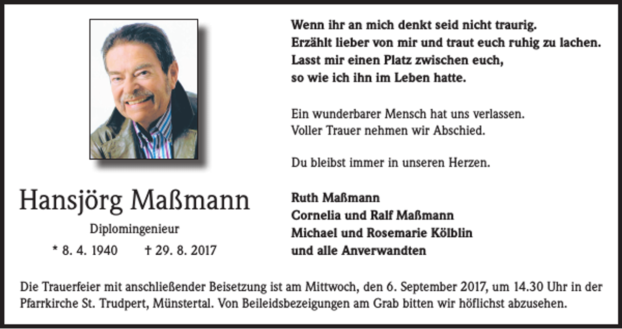 <p>Wenn ihr an mich denkt seid nicht traurig.<br />Erzählt lieber von mir und traut euch ruhig zu lachen.<br />Lasst mir einen Platz zwischen euch,<br />so wie ich ihn im Leben hatte.<br />Ein wunderbarer Mensch hat uns verlassen.<br />Voller Trauer nehmen wir Abschied.<br />Du bleibst immer in unseren Herzen.</p><p>Hansjörg Maßmann<br />Diplomingenieur<br />* 8. 4. 1940 † 29. 8. 2017</p><p>Ruth Maßmann<br />Cornelia und Ralf Maßmann<br />Michael und Rosemarie Kölblin<br />und alle Anverwandten</p><p>Die Trauerfeier mit anschließender Beisetzung ist am Mittwoch, den 6. September 2017, um 14.30 Uhr in der<br />­Pfarrkirche St. Trudpert, Münstertal. Von Beileidsbezeigungen am Grab bitten wir höflichst abzusehen.</p>