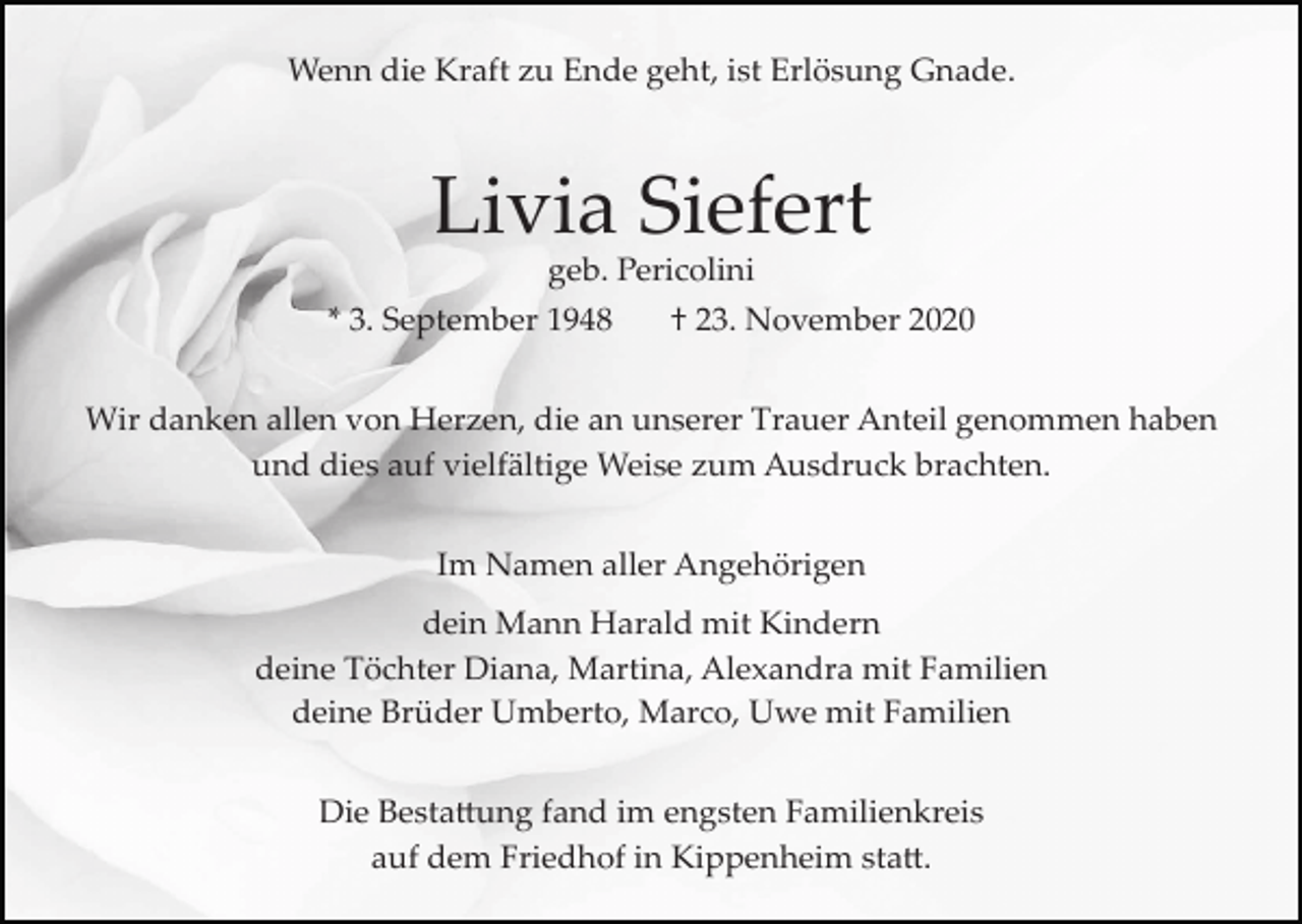 <p>Wenn die Kraft zu Ende geht, ist Erlösung Gnade.</p><p>Livia Siefert<br />geb. Pericolini<br />* 3. September 1948</p><p>† 23. November 2020</p><p>Wir danken allen von Herzen, die an unserer Trauer Anteil genommen haben<br />und dies auf vielfältige Weise zum Ausdruck brachten.<br />Im Namen aller Angehörigen<br />dein Mann Harald mit Kindern<br />deine Töchter Diana, Martina, Alexandra mit Familien<br />deine Brüder Umberto, Marco, Uwe mit Familien<br />Die Besta�ung fand im engsten Familienkreis<br />auf dem Friedhof in Kippenheim sta�.</p>