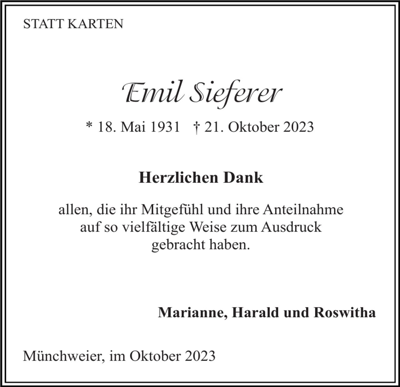 <p>STATT KARTEN</p><p>Emil Sieferer<br />* 18. Mai 1931 † 21. Oktober 2023</p><p>Herzlichen Dank<br />allen, die ihr Mitgefühl und ihre Anteilnahme<br />auf so vielfältige Weise zum Ausdruck<br />gebracht haben.</p><p>Marianne, Harald und Roswitha<br />Münchweier, im Oktober 2023</p>