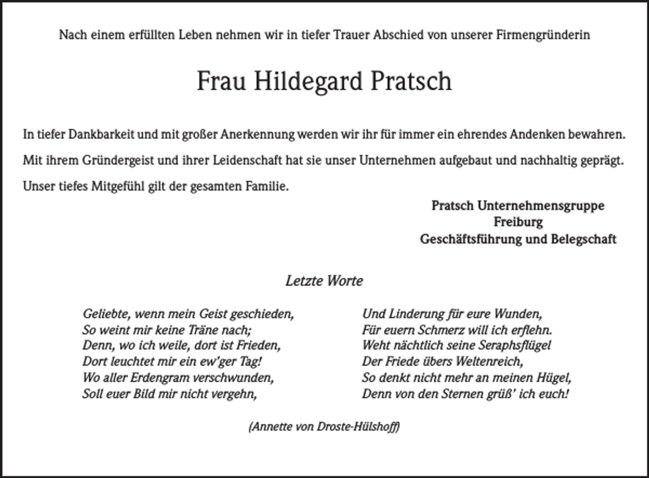 <p>Nach einem erfüllten Leben nehmen wir in tiefer Trauer Abschied von unserer Firmengründerin</p><p>Frau Hildegard Pratsch<br />In tiefer Dankbarkeit und mit großer Anerkennung werden wir ihr für immer ein ehrendes Andenken bewahren.<br />Mit ihrem Gründergeist und ihrer Leidenschaft hat sie unser Unternehmen aufgebaut und nachhaltig geprägt.<br />Unser tiefes Mitgefühl gilt der gesamten Familie.<br />Pratsch Unternehmensgruppe<br />Freiburg<br />Geschäftsführung und Belegschaft</p><p>Letzte Worte</p><p>Geliebte, wenn mein Geist geschieden,<br />So weint mir keine Träne nach;<br />Denn, wo ich weile, dort ist Frieden,<br />Dort leuchtet mir ein ew’ger Tag!<br />Wo aller Erdengram verschwunden,<br />Soll euer Bild mir nicht vergehn,</p><p>Und Linderung für eure Wunden,<br />Für euern Schmerz will ich erflehn.<br />Weht nächtlich seine Seraphsflügel<br />Der Friede übers Weltenreich,<br />So denkt nicht mehr an meinen Hügel,<br />Denn von den Sternen grüß’ ich euch!</p><p>(Annette von Droste-Hülshoff)</p>