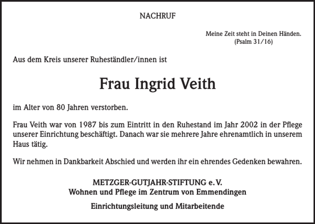 <p>NACHRUF<br />Meine Zeit steht in Deinen Händen.<br />(Psalm 31/16)</p><p>Aus dem Kreis unserer Ruheständler/innen ist</p><p>Frau Ingrid Veith<br />im Alter von 80 Jahren verstorben.<br />Frau Veith war von 1987 bis zum Eintritt in den Ruhestand im Jahr 2002 in der Pflege<br />unserer Einrichtung beschäftigt. Danach war sie mehrere Jahre ehrenamtlich in unserem<br />Haus tätig.<br />Wir nehmen in Dankbarkeit Abschied und werden ihr ein ehrendes Gedenken bewahren.<br />METZGER-GUTJAHR-STIFTUNG e. V.<br />Wohnen und Pflege im Zentrum von Emmendingen<br />Einrichtungsleitung und Mitarbeitende</p>