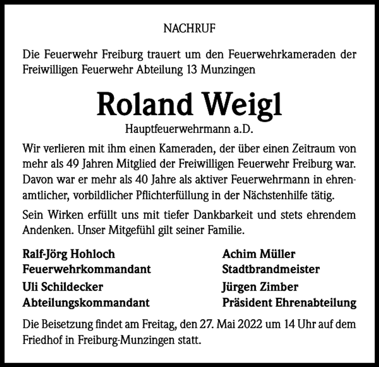 <p>NACHRUF<br />Die Feuerwehr Freiburg trauert um den Feuerwehrkameraden der<br />Freiwilligen Feuerwehr Abteilung 13 Munzingen</p><p>Roland Weigl<br />Hauptfeuerwehrmann a.D.</p><p>Wir verlieren mit ihm einen Kameraden, der über einen Zeitraum von<br />mehr als 49 Jahren Mitglied der Freiwilligen Feuerwehr Freiburg war.<br />Davon war er mehr als 40 Jahre als aktiver Feuerwehrmann in ehrenamtlicher, vorbildlicher Pflichterfüllung in der Nächstenhilfe tätig.<br />Sein Wirken erfüllt uns mit tiefer Dankbarkeit und stets ehrendem<br />Andenken. Unser Mitgefühl gilt seiner Familie.<br />Ralf-Jörg Hohloch<br />Feuerwehrkommandant<br />Uli Schildecker<br />Abteilungskommandant</p><p>Achim Müller<br />Stadtbrandmeister<br />Jürgen Zimber<br />Präsident Ehrenabteilung</p><p>Die Beisetzung findet am Freitag, den 27. Mai 2022 um 14 Uhr auf dem<br />Friedhof in Freiburg-Munzingen statt.</p>