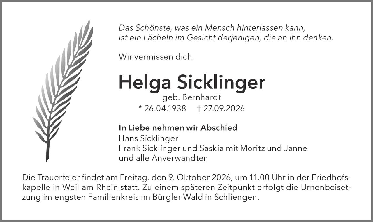 <p><i>Das Schönste, was ein Mensch hinterlassen kann, ist ein Lächeln im Gesicht derjenigen, die an ihn denken.</i></p>
<p>Wir vermissen dich.</p>
<p><strong>Helga Sicklinger</strong><br/>geb. Bernhardt<br/>* 26.04.1938 † 27.09.2026</p>
<p><strong>In Liebe nehmen wir Abschied</strong><br/>Hans Sicklinger<br/>Frank Sicklinger und Saskia mit Moritz und Janne<br/>und alle Anverwandten</p>
<p>Die Trauerfeier findet am Freitag, den 9. Oktober 2026, um 11.00 Uhr in der Friedhofskapelle in Weil am Rhein statt. Zu einem späteren Zeitpunkt erfolgt die Urnenbeisetzung im engsten Familienkreis im Bürgler Wald in Schliенgen.</p>