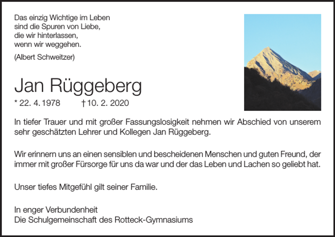 <p>Das einzig Wichtige im Leben<br />sind die Spuren von Liebe,<br />die wir hinterlassen,<br />wenn wir weggehen.<br />(Albert Schweitzer)</p><p>Jan Rüggeberg<br />* 22. 4. 1978</p><p>† 10. 2. 2020</p><p>In tiefer Trauer und mit großer Fassungslosigkeit nehmen wir Abschied von unserem<br />sehr geschätzten Lehrer und Kollegen Jan Rüggeberg.<br />Wir erinnern uns an einen sensiblen und bescheidenen Menschen und guten Freund, der<br />immer mit großer Fürsorge für uns da war und der das Leben und Lachen so geliebt hat.<br />Unser tiefes Mitgefühl gilt seiner Familie.<br />In enger Verbundenheit<br />Die Schulgemeinschaft des Rotteck-Gymnasiums</p>