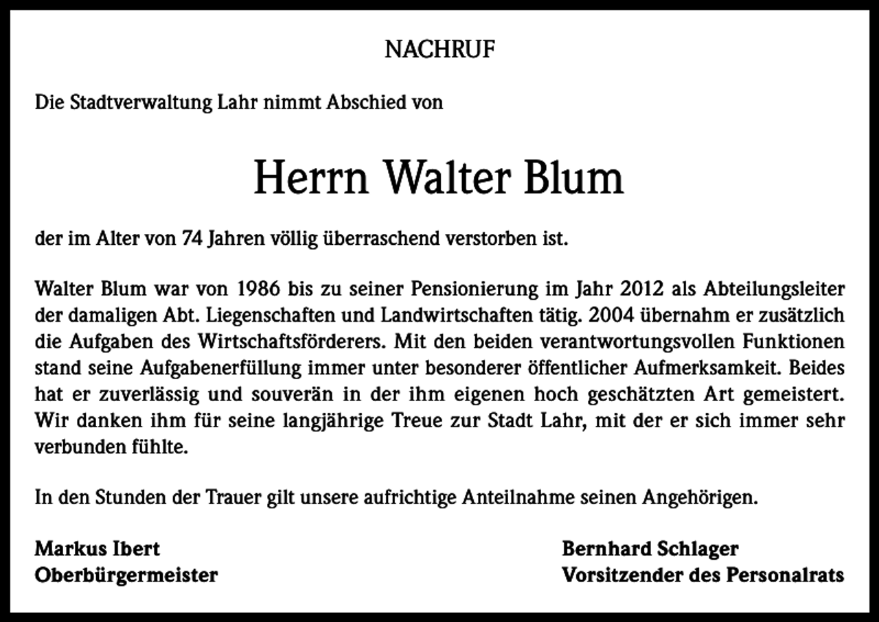 <p>NACHRUF<br />Die Stadtverwaltung Lahr nimmt Abschied von</p><p>Herrn Walter Blum<br />der im Alter von 74 Jahren völlig überraschend verstorben ist.<br />Walter Blum war von 1986 bis zu seiner Pensionierung im Jahr 2012 als Abteilungsleiter<br />der damaligen Abt. Liegenschaften und Landwirtschaften tätig. 2004 übernahm er zusätzlich<br />die Aufgaben des Wirtschaftsförderers. Mit den beiden verantwortungsvollen Funktionen<br />stand seine Aufgabenerfüllung immer unter besonderer öffentlicher Aufmerksamkeit. Beides<br />hat er zuverlässig und souverän in der ihm eigenen hoch geschätzten Art gemeistert.<br />Wir danken ihm für seine langjährige Treue zur Stadt Lahr, mit der er sich immer sehr<br />verbunden fühlte.<br />In den Stunden der Trauer gilt unsere aufrichtige Anteilnahme seinen Angehörigen.<br />Markus Ibert<br />Oberbürgermeister</p><p>Bernhard Schlager<br />Vorsitzender des Personalrats</p>