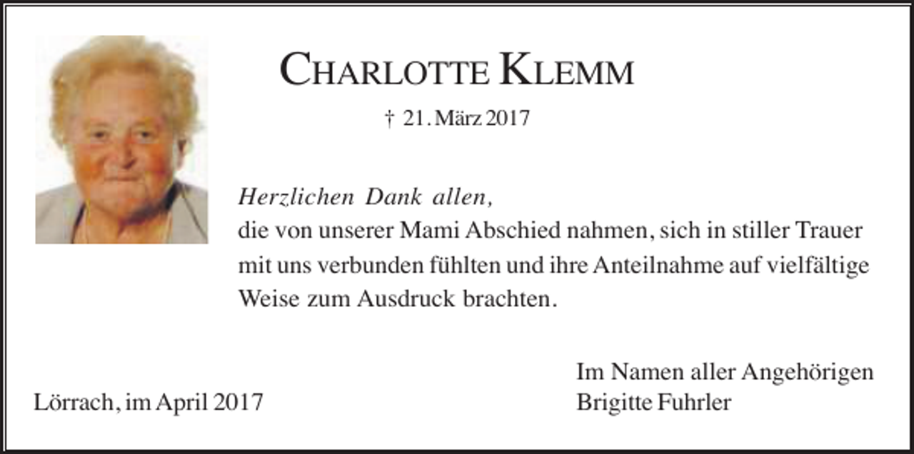 <p>CHARLOTTE KLEMM<br />† 21. März 2017</p><p>Herzlichen Dank allen,<br />die von unserer Mami Abschied nahmen, sich in stiller Trauer<br />mit uns verbunden fühlten und ihre Anteilnahme auf vielfältige<br />Weise zum Ausdruck brachten.</p><p>Lörrach, im April 2017</p><p>Im Namen aller Angehörigen<br />Brigitte Fuhrler</p>