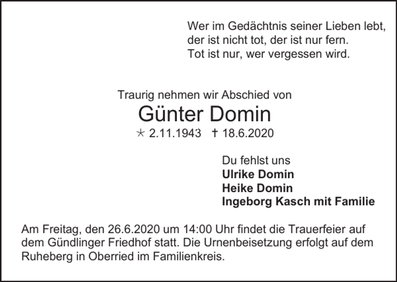 <p>Wer im Gedächtnis seiner Lieben lebt,<br />der ist nicht tot, der ist nur fern.<br />Tot ist nur, wer vergessen wird.</p><p>Traurig nehmen wir Abschied von</p><p>Günter10 Domin</p><p> 2.11.1943  18.6.2020<br />Du fehlst uns<br />Ulrike Domin<br />Heike Domin<br />Ingeborg Kasch mit Familie<br />Am Freitag, den 26.6.2020 um 14:00 Uhr findet die Trauerfeier auf<br />dem Gündlinger Friedhof statt. Die Urnenbeisetzung erfolgt auf dem<br />Ruheberg in Oberried im Familienkreis.</p>