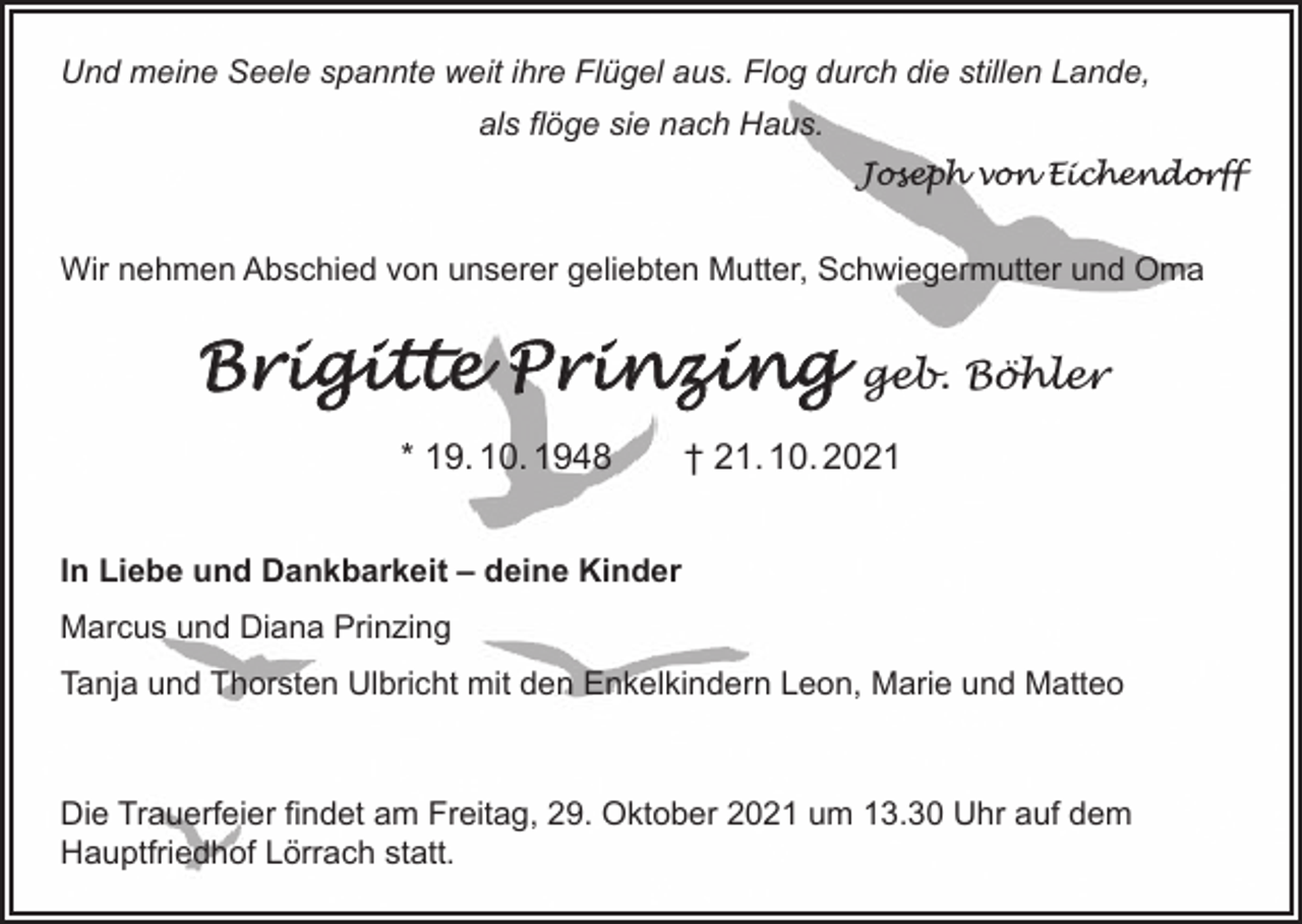 <p>Und meine Seele spannte weit ihre Flügel aus. Flog durch die stillen Lande,<br />als flöge sie nach Haus.</p><p>Joseph von Eichendorff</p><p>Wir nehmen Abschied von unserer geliebten Mutter, Schwiegermutter und Oma</p><p>Brigitte Prinzing</p><p>geb. Böhler</p><p>* 19. 10. 1948 † 21. 10. 2021<br />In Liebe und Dankbarkeit – deine Kinder<br />Marcus und Diana Prinzing<br />Tanja und Thorsten Ulbricht mit den Enkelkindern Leon, Marie und Matteo</p><p>Die Trauerfeier findet am Freitag, 29. Oktober 2021 um 13.30 Uhr auf dem<br />Hauptfriedhof Lörrach statt.</p>