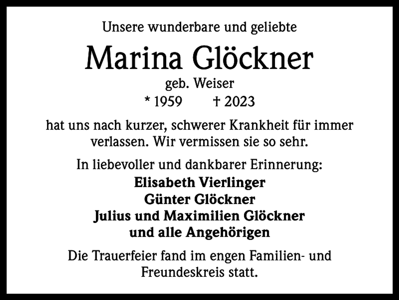 <p>Unsere wunderbare und geliebte</p><p>Marina Glöckner<br />geb. Weiser<br />*<br />1959 † 2023</p><p>hat uns nach kurzer, schwerer Krankheit für immer<br />verlassen. Wir vermissen sie so sehr.<br />In liebevoller und dankbarer Erinnerung:<br />Elisabeth Vierlinger<br />Günter Glöckner<br />Julius und Maximilien Glöckner<br />und alle Angehörigen<br />Die Trauerfeier fand im engen Familien- und<br />Freundeskreis statt.</p>