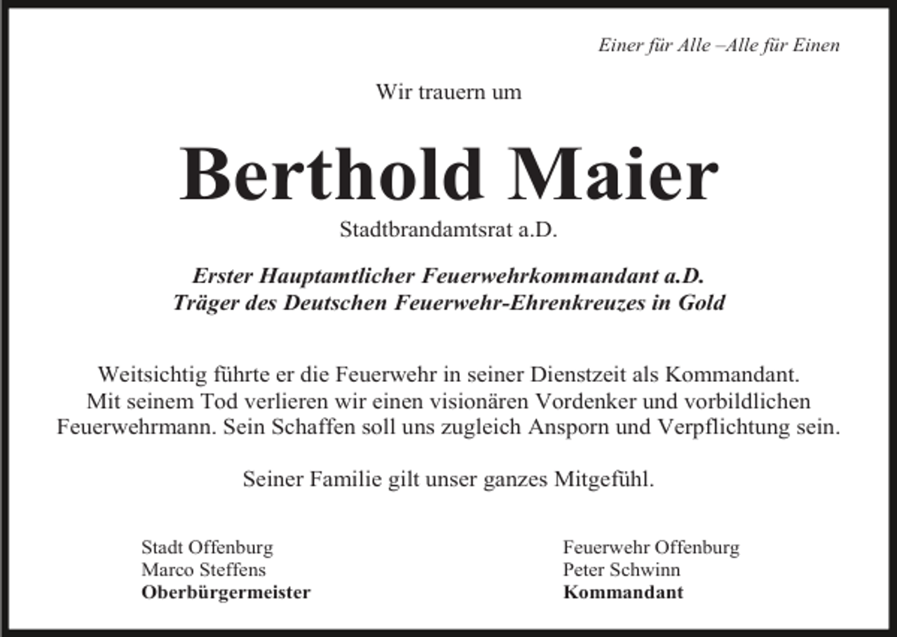 <p>Einer für Alle –Alle für Einen</p><p>Wir trauern um</p><p>Berthold Maier<br />Stadtbrandamtsrat a.D.<br />Erster Hauptamtlicher Feuerwehrkommandant a.D.<br />Träger des Deutschen Feuerwehr-Ehrenkreuzes in Gold<br />Weitsichtig führte er die Feuerwehr in seiner Dienstzeit als Kommandant.<br />Mit seinem Tod verlieren wir einen visionären Vordenker und vorbildlichen<br />Feuerwehrmann. Sein Schaffen soll uns zugleich Ansporn und Verpflichtung sein.<br />Seiner Familie gilt unser ganzes Mitgefühl.<br />Stadt Offenburg<br />Marco Steffens<br />Oberbürgermeister</p><p>Feuerwehr Offenburg<br />Peter Schwinn<br />Kommandant</p>