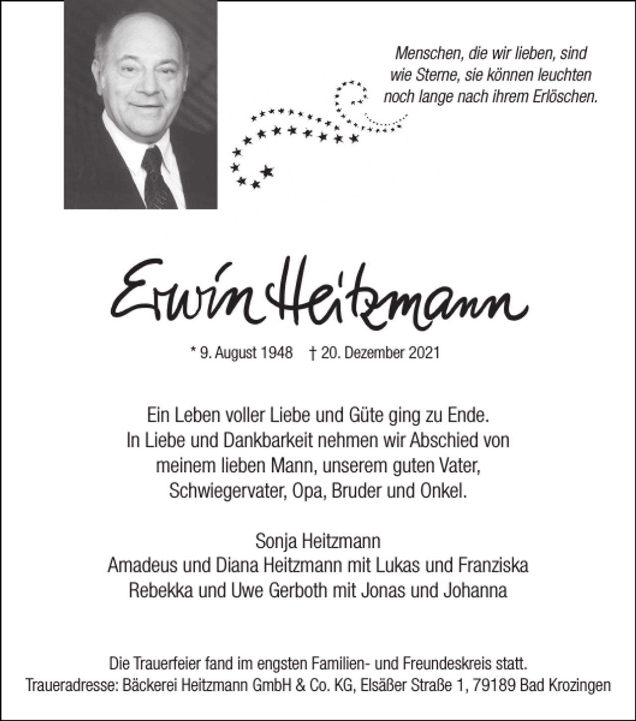 <p>Menschen, die wir lieben, sind<br />wie Sterne, sie können leuchten<br />noch lange nach ihrem Erlöschen.</p><p>* 9. August 1948 † 20. Dezember 2021</p><p>Ein Leben voller Liebe und Güte ging zu Ende.<br />In Liebe und Dankbarkeit nehmen wir Abschied von<br />meinem lieben Mann, unserem guten Vater,<br />Schwiegervater, Opa, Bruder und Onkel.<br />Sonja Heitzmann<br />Amadeus und Diana Heitzmann mit Lukas und Franziska<br />Rebekka und Uwe Gerboth mit Jonas und Johanna<br />Die Trauerfeier fand im engsten Familien- und Freundeskreis statt.<br />Traueradresse: Bäckerei Heitzmann GmbH &amp; Co. KG, Elsäßer Straße 1, 79189 Bad Krozingen</p>