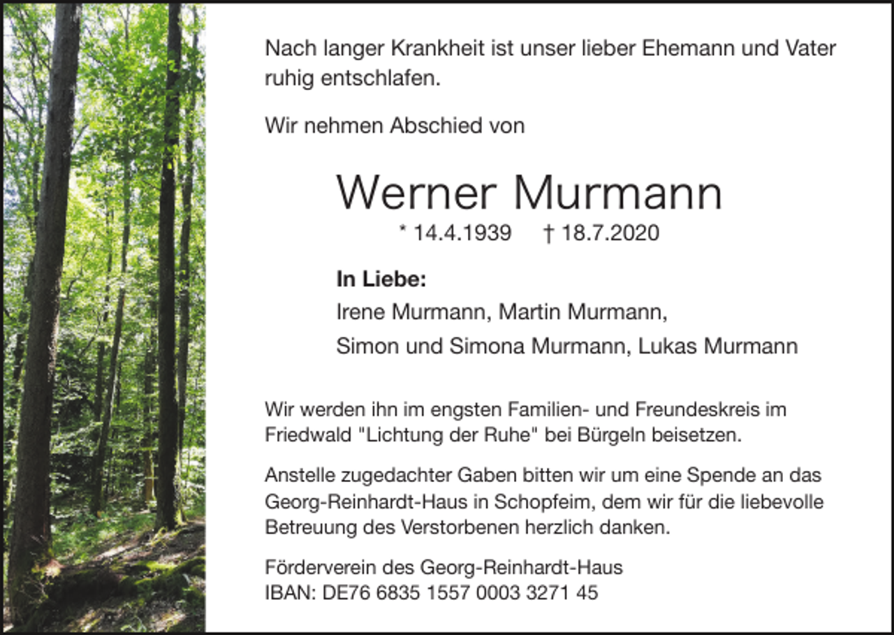 <p>Nach langer Krankheit ist unser lieber Ehemann und Vater<br />ruhig entschlafen.<br />Wir nehmen Abschied von</p><p>Werner Murmann<br />* 14.4.1939</p><p>† 18.7.2020</p><p>In Liebe:<br />Irene Murmann, Martin Murmann,<br />Simon und Simona Murmann, Lukas Murmann<br />Wir werden ihn im engsten Familien- und Freundeskreis im<br />Friedwald "Lichtung der Ruhe" bei Bürgeln beisetzen.<br />Anstelle zugedachter Gaben bitten wir um eine Spende an das<br />Georg-Reinhardt-Haus in Schopfeim, dem wir für die liebevolle<br />Betreuung des Verstorbenen herzlich danken.<br />Förderverein des Georg-Reinhardt-Haus<br />IBAN: DE7835 1557 000271 45</p>